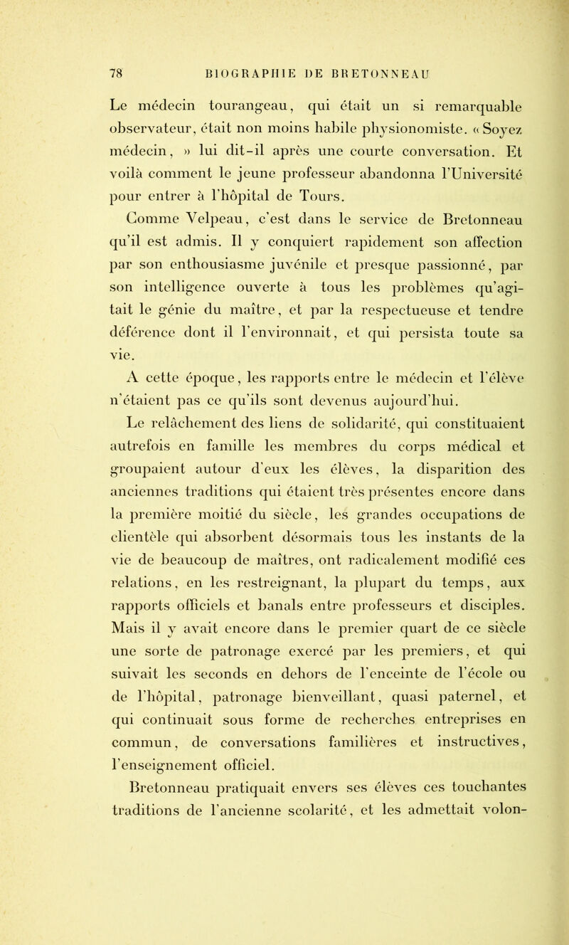 Le médecin tourangeau, qui était un si remarquable observateur, était non moins habile physionomiste. «Soyez médecin, » lui dit-il après une courte conversation. Et voilà comment le jeune professeur abandonna l’Université pour entrer à l’hôpital de Tours. Gomme Velpeau, c’est dans le service de Bretonneau qu’il est admis. Il y conquiert rapidement son affection par son enthousiasme juvénile et presque passionné, par son intelligence ouverte à tous les problèmes qu’agi- tait le génie du maître, et par la respectueuse et tendre déférence dont il l’environnait, et qui persista toute sa vie. A cette époque, les rapports entre le médecin et l’élève n’étaient pas ce qu’ils sont devenus aujourd’hui. Le relâchement des liens de solidarité, qui constituaient autrefois en famille les membres du corps médical et groupaient autour d’eux les élèves, la disparition des anciennes traditions qui étaient très présentes encore dans la première moitié du siècle, les grandes occupations de clientèle qui absorbent désormais tous les instants de la vie de beaucoup de maîtres, ont radicalement modifié ces relations, en les restreignant, la plupart du temps, aux rapports officiels et banals entre professeurs et disciples. Mais il y avait encore dans le premier quart de ce siècle une sorte de jDatronage exercé par les premiers, et qui suivait les seconds en dehors de l’enceinte de l’école ou de l’hôpital, patronage bienveillant, quasi paternel, et qui continuait sous forme de recherches entreprises en commun, de conversations familières et instructives, l’enseignement officiel. Bretonneau pratiquait envers ses élèves ces touchantes traditions de l’ancienne scolarité, et les admettait volon-