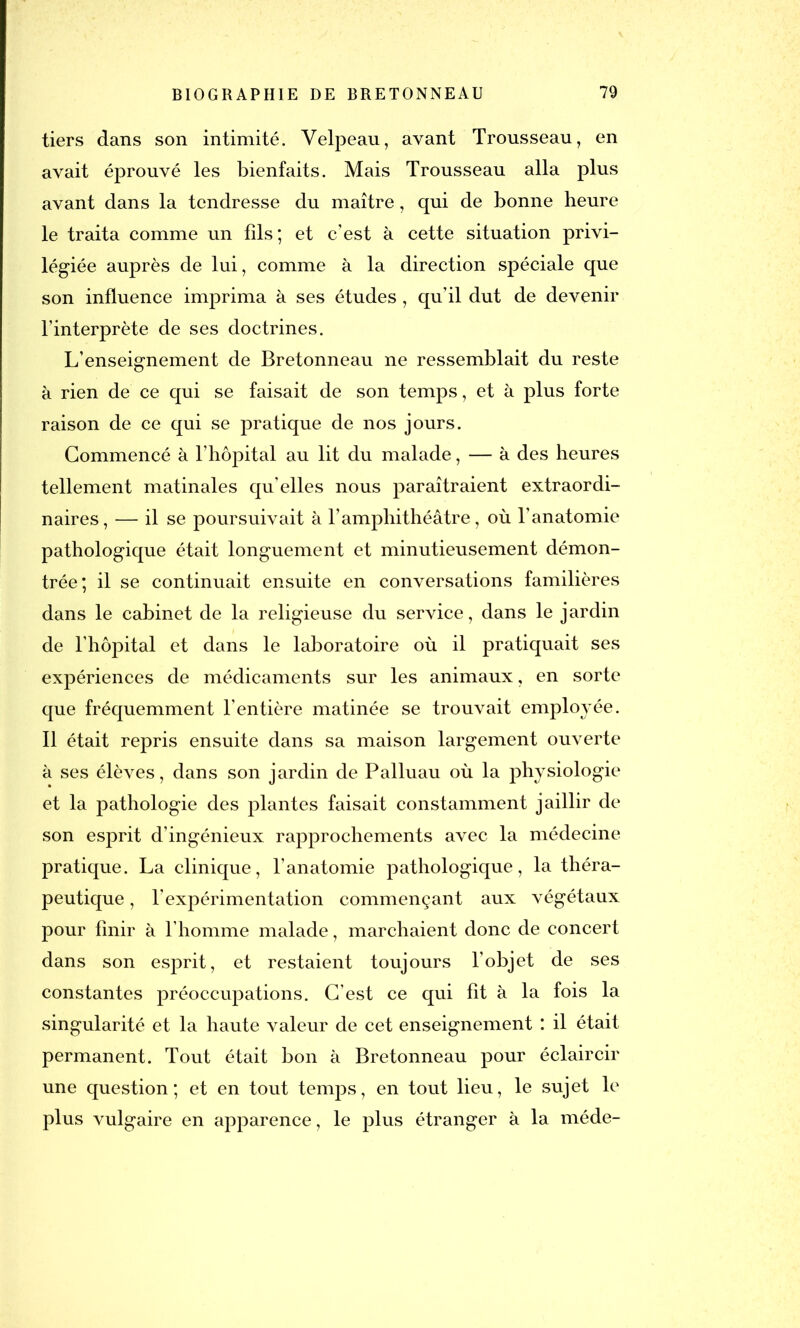 tiers dans son intimité. Velpeau, avant Trousseau, en avait éprouvé les bienfaits. Mais Trousseau alla plus avant dans la tendresse du maître, qui de bonne heure le traita comme un fils; et c’est à cette situation privi- légiée auprès de lui, comme à la direction spéciale que son influence imprima à ses études, qu’il dut de devenir l’interprète de ses doctrines. L’enseignement de Bretonneau ne ressemblait du reste à rien de ce qui se faisait de son temps, et à plus forte raison de ce qui se pratique de nos jours. Commencé à l’hôpital au lit du malade, — à des heures tellement matinales qu’elles nous paraîtraient extraordi- naires, — il se poursuivait à l’amphithéâtre, où l’anatomie pathologique était longuement et minutieusement démon- trée; il se continuait ensuite en conversations familières dans le cabinet de la religieuse du service, dans le jardin de l’hôpital et dans le laboratoire où il pratiquait ses expériences de médicaments sur les animaux, en sorte que fréquemment l'entière matinée se trouvait employée. Il était repris ensuite dans sa maison largement ouverte à ses élèves, dans son jardin de Palluau où la physiologie et la pathologie des plantes faisait constamment jaillir de son esprit d’ingénieux rapprochements avec la médecine pratique. La clinique, l’anatomie pathologique, la théra- peutique , l’expérimentation commençant aux végétaux pour finir à l’homme malade, marchaient donc de concert dans son esprit, et restaient toujours l’objet de ses constantes préoccupations. C’est ce qui fit à la fois la singularité et la haute valeur de cet enseignement : il était permanent. Tout était bon à Bretonneau pour éclaircir une question; et en tout temps, en tout lieu, le sujet le plus vulgaire en apparence, le plus étranger à la méde-