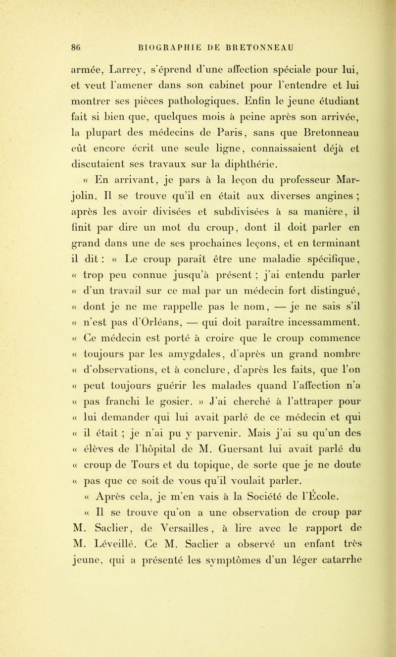 armée, Larrey, s’éprend d’une affection spéciale pour lui, et veut l’amener dans son cabinet pour l’entendre et lui montrer ses pièces pathologiques. Enfin le jeune étudiant fait si bien que, quelques mois à peine après son arrivée, la plupart des médecins de Paris, sans que Bretonneau eût encore écrit une seule ligne, connaissaient déjà et discutaient ses travaux sur la diphthérie. « En arrivant, je pars à la leçon du professeur Mar- jolin. Il se trouve qu’il en était aux diverses angines ; après les avoir divisées et subdivisées à sa manière, il finit par dire un mot du croup, dont il doit parler en grand dans une de ses prochaines leçons, et en terminant il dit : « Le croup paraît être une maladie spécifique, « trop peu connue jusqu’à présent ; j’ai entendu parler « d’un travail sur ce mal par un médecin fort distingué, « dont je ne me rappelle pas le nom, — je ne sais s’il « n’est pas d’Orléans, — qui doit paraître incessamment. « Ce médecin est porté à croire que le croup commence « toujours par les amygdales, d’après un grand nombre « d’observations, et à conclure, d’après les faits, que l’on « peut toujours guérir les malades quand l’affection n’a « pas franchi le gosier. » J’ai cherché à l’attraper pour <( lui demander qui lui avait parlé de ce médecin et qui « il était ; je n’ai pu y parvenir. Mais j’ai su qu’un des « élèves de l’hôpital de M. Guersant lui avait parlé du « croup de Tours et du topique, de sorte que je ne doute «. pas que ce soit de vous qu’il voulait parler. « Après cela, je m’en vais à la Société de l’Ecole. « Il se trouve qu’on a une observation de croup par M. Saclier, de Versailles, à lire avec le rapport de M. Léveillé. Ce M. Saclier a observé un enfant très jeune, qui a présenté les symptômes d’un léger catarrhe