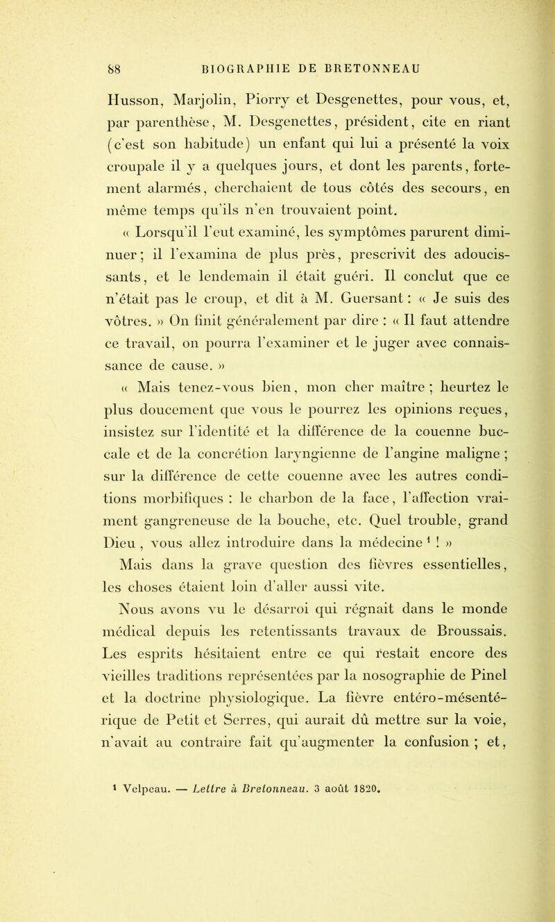 Husson, Marjolin, Piorry et Desgenettes, pour vous, et, par parenthèse, M. Desgenettes, président, cite en riant (c’est son habitude) un enfant qui lui a présenté la voix croupale il y a quelques jours, et dont les parents, forte- ment alarmés, cherchaient de tous côtés des secours, en même temps qu’ils n’en trouvaient point. « Lorsqu’il l’eut examiné, les symptômes parurent dimi- nuer ; il l’examina de plus près, prescrivit des adoucis- sants, et le lendemain il était guéri. Il conclut que ce n’était pas le croup, et dit à M. Guersant : « Je suis des vôtres. » On finit généralement par dire : « Il faut attendre ce travail, on pourra l’examiner et le juger avec connais- sance de cause. » « Mais tenez-vous bien, mon cher maître; heurtez le plus doucement que vous le pourrez les opinions reçues, insistez sur l’identité et la différence de la couenne buc- cale et de la concrétion laryngienne de l’angine maligne ; sur la différence de cette couenne avec les autres condi- tions morbifiques : le charbon de la face, l’affection vrai- ment gangreneuse de la bouche, etc. Quel trouble, grand Dieu , vous allez introduire dans la médecine 1 ! » Mais dans la grave question des fièvres essentielles, les choses étaient loin d’aller aussi vite. Nous avons vu le désarroi qui régnait dans le monde médical depuis les retentissants travaux de Broussais. Les esprits hésitaient entre ce qui Pestait encore des vieilles traditions représentées par la nosographie de Pinel et la doctrine physiologique. La fièvre entéro-mésenté- rique de Petit et Serres, qui aurait dû mettre sur la voie, n’avait au contraire fait qu’augmenter la confusion; et,