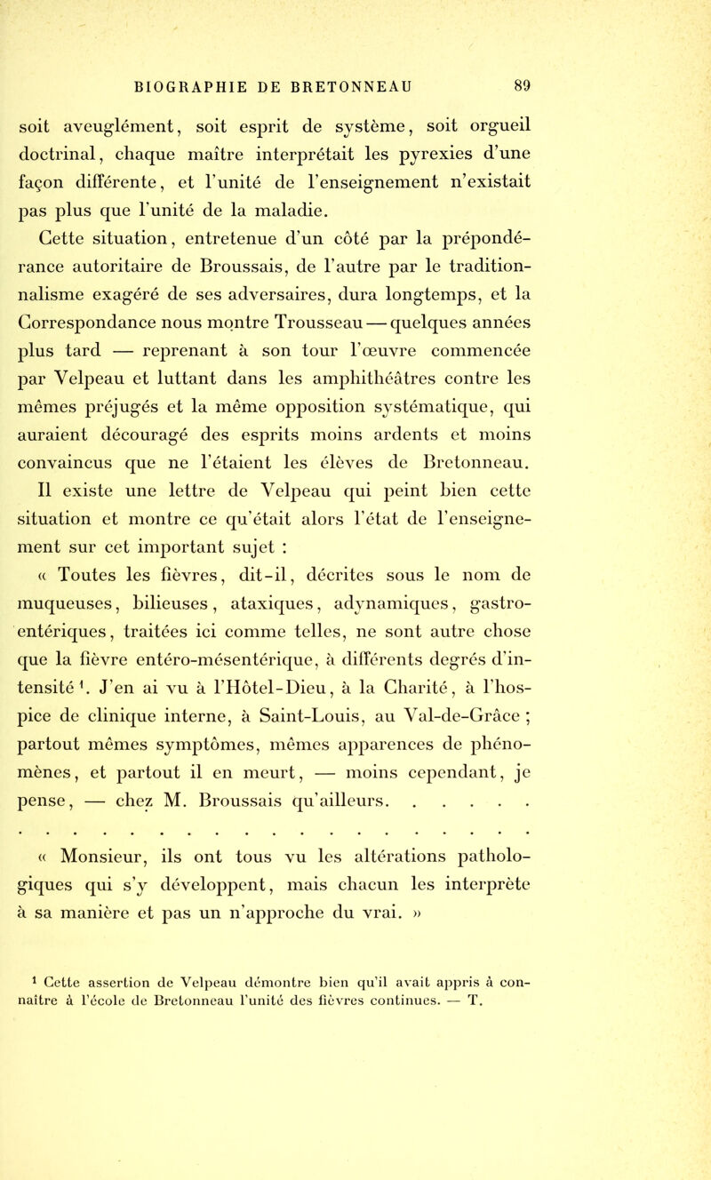 soit aveuglément, soit esprit de système, soit orgueil doctrinal, chaque maître interprétait les pyrexies d’une façon différente, et l’unité de l’enseignement n’existait pas plus que l'unité de la maladie. Cette situation, entretenue d’un côté par la prépondé- rance autoritaire de Broussais, de l’autre par le tradition- nalisme exagéré de ses adversaires, dura longtemps, et la Correspondance nous montre Trousseau — quelques années plus tard — reprenant à son tour l’œuvre commencée par Velpeau et luttant dans les amphithéâtres contre les mêmes préjugés et la même opposition systématique, qui auraient découragé des esprits moins ardents et moins convaincus que ne l’étaient les élèves de Bretonneau. Il existe une lettre de Velpeau qui peint Lien cette situation et montre ce qu’était alors l’état de l’enseigne- ment sur cet important sujet : « Toutes les fièvres, dit-il, décrites sous le nom de muqueuses, bilieuses , ataxiques, adynamiques, gastro- entériques, traitées ici comme telles, ne sont autre chose que la fièvre entéro-mésentérique, à différents degrés d’in- tensité h J’en ai vu à l’Hôtel-Dieu, à la Charité, à l’hos- pice de clinique interne, à Saint-Louis, au Val-de-Grâce ; partout mêmes symptômes, mêmes apparences de phéno- mènes, et partout il en meurt, — moins cependant, je pense, — chez M. Broussais qu’ailleurs « Monsieur, ils ont tous vu les altérations patholo- giques qui s’y développent, mais chacun les interprète à sa manière et pas un n’approche du vrai. » 1 Cette assertion de Velpeau démontre bien qu’il avait appris à con- naître à l’école de Bretonneau l’unité des fièvres continues. — T.