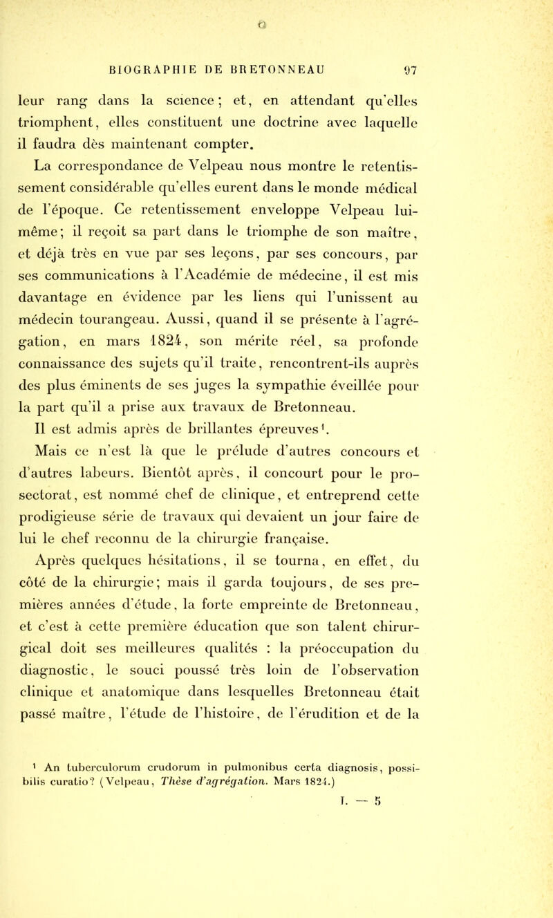 Ü BIOGRAPHIE DE BRETONNEAU 07 leur rang dans la science; et, en attendant qu’elles triomphent, elles constituent une doctrine avec laquelle il faudra dès maintenant compter. La correspondance de Velpeau nous montre le retentis- sement considérable qu’elles eurent dans le monde médical de l’époque. Ce retentissement enveloppe Velpeau lui- même; il reçoit sa part dans le triomphe de son maître, et déjà très en vue par ses leçons, par ses concours, par ses communications à l’Académie de médecine, il est mis davantage en évidence par les liens qui l’unissent au médecin tourangeau. Aussi, quand il se présente à l’agré- gation, en mars 1824, son mérite réel, sa profonde connaissance des sujets qu’il traite, rencontrent-ils auprès des plus éminents de ses juges la sympathie éveillée pour la part qu’il a prise aux travaux de Bretonneau. Il est admis après de brillantes épreuves1. Mais ce n’est là que le prélude d’autres concours et d'autres labeurs. Bientôt après, il concourt pour le pro- sectorat, est nommé chef de clinique, et entreprend cette prodigieuse série de travaux qui devaient un jour faire de lui le chef reconnu de la chirurgie française. Après quelques hésitations, il se tourna, en effet, du côté de la chirurgie; mais il garda toujours, de ses pre- mières années d’étude, la forte empreinte de Bretonneau, et c’est à cette première éducation que son talent chirur- gical doit ses meilleures qualités : la préoccupation du diagnostic, le souci poussé très loin de l’observation clinique et anatomique dans lesquelles Bretonneau était passé maître, l’étude de l’histoire, de l’érudition et de la 1 An tuberculorum crudorum in pulmonibus certa diagnosis, possi- bilis curatio? (Velpeau, Thèse d’agrégation. Mars 1824.) T. — 5