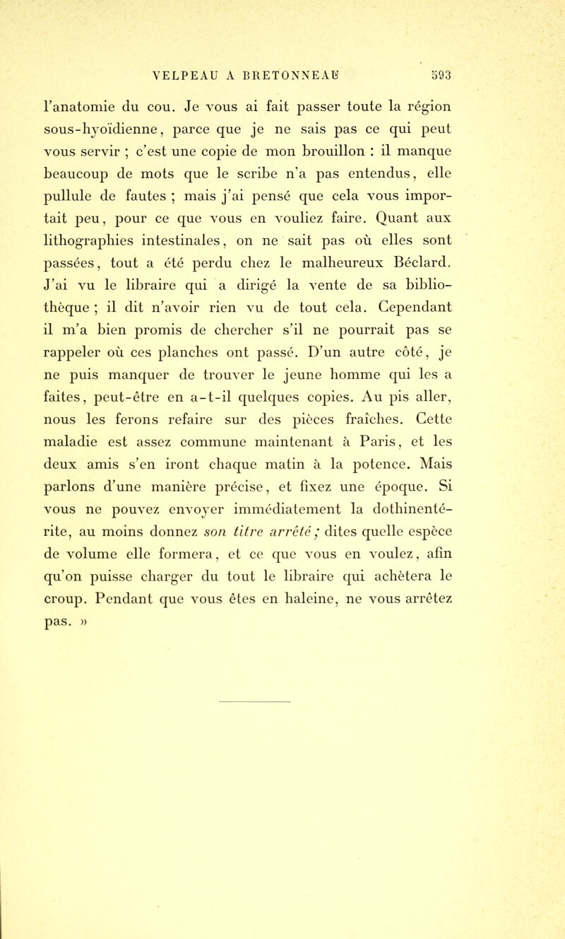 l'anatomie dn cou. Je vous ai fait passer toute la région sous - hyoïdienne, parce que je ne sais pas ce qui peut vous servir ; c'est une copie de mon brouillon : il manque beaucoup de mots que le scribe n’a pas entendus, elle pullule de fautes ; mais j’ai pensé que cela vous impor- tait peu, pour ce que vous en vouliez faire. Quant aux lithographies intestinales, on ne sait pas où elles sont passées, tout a été perdu chez le malheureux Béclard. J’ai vu le libraire qui a dirigé la vente de sa biblio- thèque ; il dit n'avoir rien vu de tout cela. Cependant il m'a bien promis de chercher s'il ne pourrait pas se rappeler où ces planches ont passé. D’un autre côté, je ne puis manquer de trouver le jeune homme qui les a faites, peut-être en a-t-il quelques copies. Au pis aller, nous les ferons refaire sur des pièces fraîches. Cette maladie est assez commune maintenant à Paris, et les deux amis s'en iront chaque matin à la potence. Mais parlons d’une manière précise, et fixez une époque. Si vous ne pouvez envoyer immédiatement la dothinenté- rite, au moins donnez son titre arrêté ’ dites quelle espèce de volume elle formera, et ce que vous en voulez, afin qu’on puisse charger du tout le libraire qui achètera le croup. Pendant que vous êtes en haleine, ne vous arrêtez pas. »