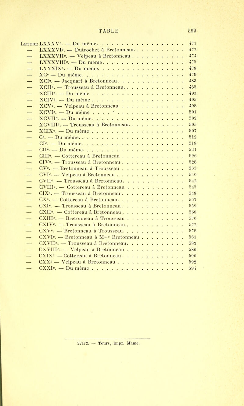 Lettre LXXXVe. — Du même 471 — LXXXVIe. — Dutrochet à Bretonneau. . 472 — LXXXVIIe. — Velpeau à Bretonneau 474 — LXXXVIIIe. — Du même * . . 475 — LXXXIXe. — Du même 478 — XCe — Du même 479 — XCIe. — Jacquart à Bretonneau 483 -— XCIIe. — Trousseau à Bretonneau 485 — XCIIIe. — Du même 493 — XCIVe. — Du même 495 — XCVe. — Velpeau à Bretonneau 498 — XCVIe. •— Du même . . . . • 501 — XCVIIe. — Du même 502 — XCVIIIe. — Trousseau à Bi*etonneau 505 —- XCIXe. — Du même 507 — O. — Du même 512 — CIe. — Du même 518 — CIIe. — Du même 521 — CIIIe. — Cottereau à Bretonneau 526 CIVe. — Trousseau à Bretonneau 528 — CVe. — Bretonneau à Trousseau 535 — CVIe. — Velpeau à Bretonneau 540 — CVIIe. — Trousseau à Bretonneau 542 — CVIIIe. — Cottereau à Bretonneau 545 *— CIXe. •— Trousseau à Bretonneau 548 — CXe. — Cottereau à Bretonneau 557 — CXIe. — Trousseau à Bretonneau 559 — CXIIe. — Cottereau à Bretonneau 568 — CXIIIe. — Bretonneau à Trousseau 570 — CXIVe. — Trousseau à Bretonneau 572 — CXVe. — Bretonneau à Trousseau 578 — CXVIe. — Bretonneau à Mme Bretonneau 581 — CXVIIe. — Trousseau à Bretonneau 582 — CXVIIIe. — Velpeau à Bretonneau 586 —• CXIXe — Cottereau à Bretonneau 590 -—• CXXe — Velpeau à Bretonneau 592 — CXXIe. —• Du même 594 22172. — Tours, irnpr. Marne.