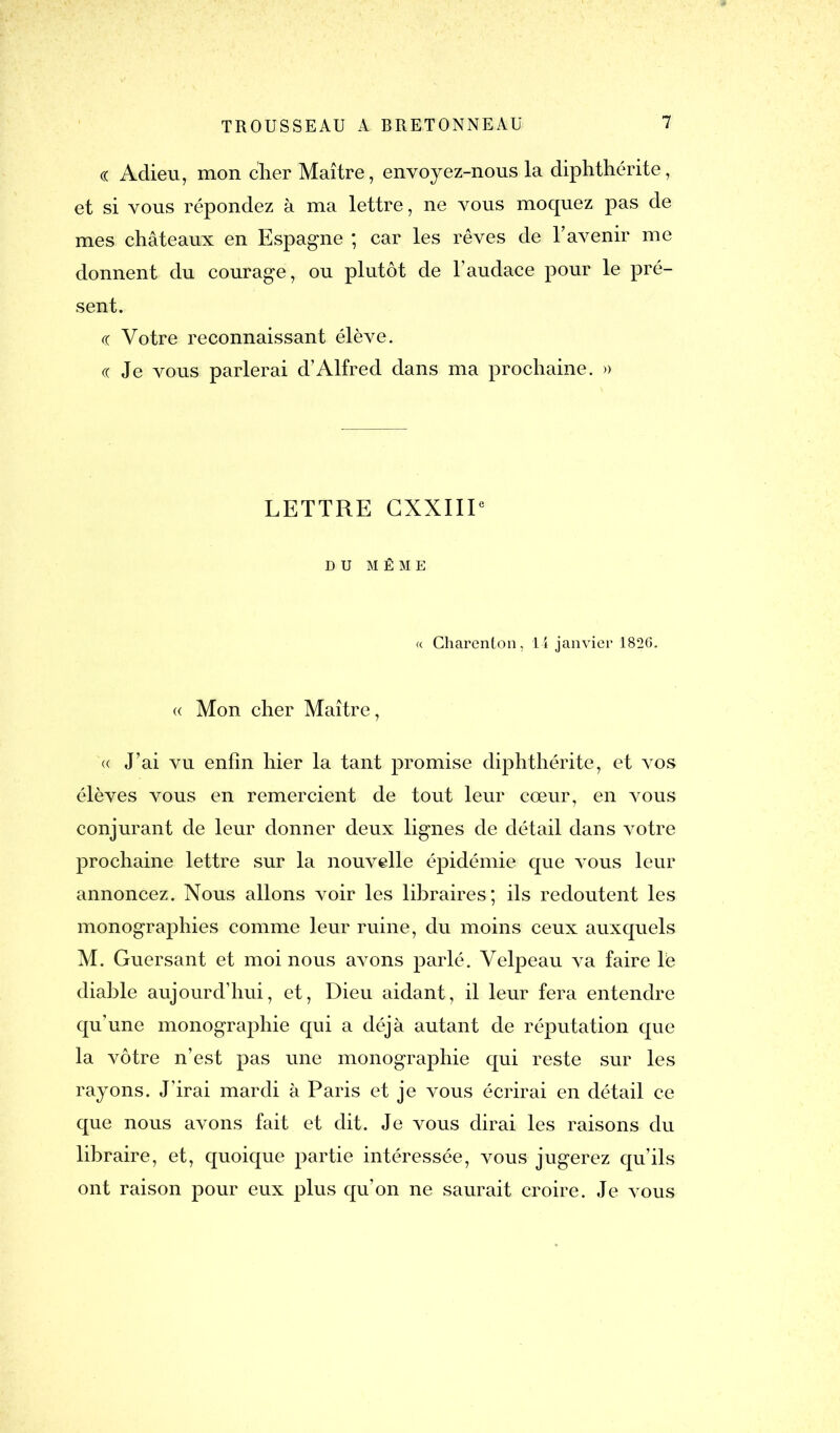 « Adieu, mon cher Maître, envoyez-nous la diphthérite, et si vous répondez à ma lettre, ne vous moquez pas de mes châteaux en Espagne ; car les rêves de l’avenir me donnent du courage, ou plutôt de l’audace pour le pré- sent. « Votre reconnaissant élève. « Je vous parlerai d’Alfred dans ma prochaine. » LETTRE CXXIIP DU MÊME « Charenton, 14 janvier 1826. « Mon cher Maître, « J’ai vu enfin hier la tant promise diphthérite, et vos élèves vous en remercient de tout leur cœur, en vous conjurant de leur donner deux lignes de détail dans votre prochaine lettre sur la nouvelle épidémie que vous leur annoncez. Nous allons voir les libraires; ils redoutent les monographies comme leur ruine, du moins ceux auxquels M. Guersant et moi nous avons parlé. Velpeau va faire le diable aujourd’hui, et, Dieu aidant, il leur fera entendre qu’une monographie qui a déjà autant de réputation que la vôtre n’est pas une monographie qui reste sur les rayons. J’irai mardi à Paris et je vous écrirai en détail ce que nous avons fait et dit. Je vous dirai les raisons du libraire, et, quoique partie intéressée, vous jugerez qu’ils ont raison pour eux plus qu’on ne saurait croire. Je vous