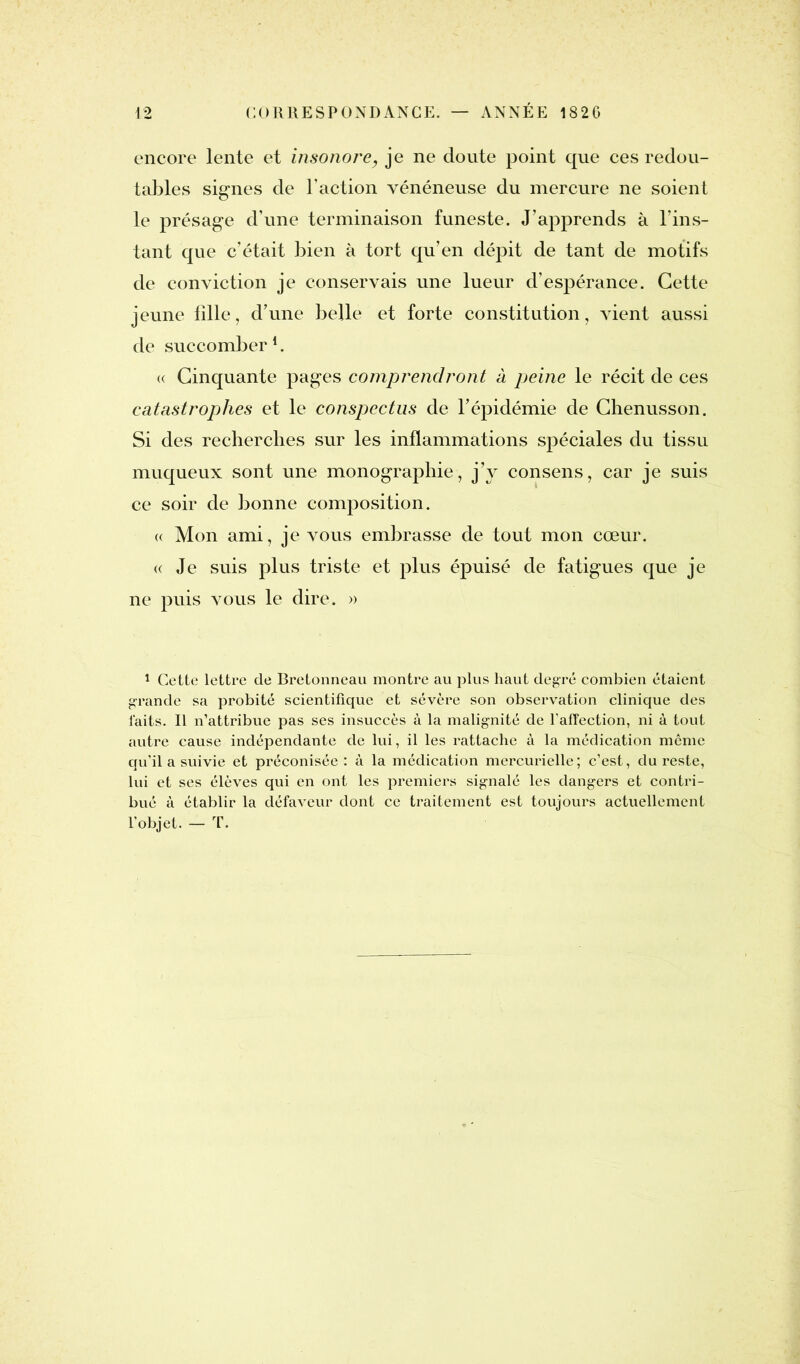 encore lente et insonore, je ne doute point que ces redou- tables signes de Faction vénéneuse du mercure ne soient le présage d’une terminaison funeste. J’apprends à l’ins- tant que c’était bien à tort qu’en dépit de tant de motifs de conviction je conservais une lueur d’espérance. Cette jeune fille, d’une belle et forte constitution, vient aussi de succomber1. « Cinquante pages comprendront à peine le récit de ces catastrophes et le conspectus de l’épidémie de Chenusson. Si des recherches sur les inflammations spéciales du tissu muqueux sont une monographie, j’y consens, car je suis ce soir de bonne composition. « Mon ami, je vous embrasse de tout mon cœur. « Je suis plus triste et plus épuisé de fatigues que je ne puis vous le dire. » 1 Cette lettre de Bretonneau montre au plus haut degré combien étaient grande sa probité scientifique et sévère son observation clinique des faits. Il n’attribue pas ses insuccès à la malignité de l’affection, ni à tout autre cause indépendante de lui, il les rattache à la médication même qu'il a suivie et préconisée : à la médication mercurielle; c’est, du reste, lui et ses élèves qui en ont les premiers signalé les dangers et contri- bué à établir la défaveur dont ce traitement est toujours actuellement l'objet. — T.