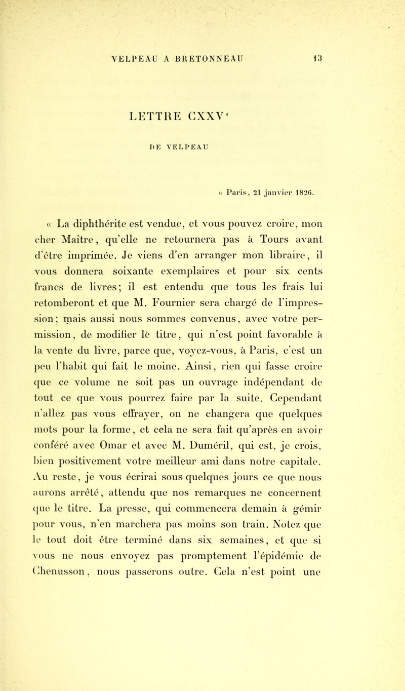 LETTRE CXXVe DE VELPEAU « Paris, 21 janvier 1826. <( La diphthérite est vendue, et vous pouvez croire, mon cher Maître, qu’elle ne retournera pas à Tours avant d’être imprimée. Je viens d’en arranger mon libraire, il vous donnera soixante exemplaires et pour six cents francs de livres; il est entendu que tous les frais lui retomberont et que M. Fournier sera chargé de l’impres- sion; mais aussi nous sommes convenus, avec votre per- mission, de modifier lè titre, qui n’est point favorable à la vente du livre, parce que, voyez-vous, à Paris, c’est un peu l’habit qui fait le moine. Ainsi, rien qui fasse croire que ce volume ne soit pas un ouvrage indépendant de tout ce que vous pourrez faire par la suite. Cependant n’allez pas vous effrayer, on ne changera que quelques mots pour la forme, et cela ne sera fait qu’après en avoir conféré avec Omar et avec M. Duméril, qui est, je crois, bien positivement votre meilleur ami dans notre capitale. Au reste, je vous écrirai sous quelques jours ce que nous aurons arrêté, attendu que nos remarques ne concernent que le titre. La presse, qui commencera demain à gémir pour vous, n’en marchera pas moins son train. Notez que le tout doit être terminé dans six semaines, et que si vous ne nous envoyez pas promptement l’épidémie de Chenusson, nous passerons outre. Cela n’est point une