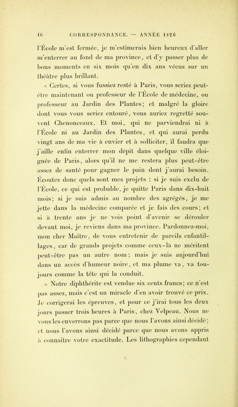 l’École m’est fermée, je m’estimerais Lien heureux d'aller m’enterrer au fond de ma province, et d’y passer plus de bons moments en six mois qu’en dix ans vécus sur un théâtre plus brillant. <( Certes, si vous fussiez resté à Paris, vous seriez peut- être maintenant ou professeur de l’Ecole de médecine, ou professeur au Jardin des Plantes; et malgré la gloire dont vous vous seriez entouré, vous auriez regretté sou- vent Chenonceaux. Et moi, qui ne parviendrai ni à l’Ecole ni au Jardin des Plantes, et qui aurai perdu vingt ans de ma vie à envier et à solliciter, il faudra que j’aille enfin enterrer mon dépit dans quelque ville éloi- gnée de Paris, alors qu’il ne me restera plus peut-être assez de santé pour gagner le pain dont j’aurai besoin. Ecoutez donc quels sont mes projets : si je suis exclu de l’Ecole, ce qui est probable, je quitte Paris dans dix-huit mois; si je suis admis au nombre des agrégés, je me jette dans la médecine comparée et je fais des cours; et si à trente ans je ne vois point d’avenir se dérouler devant moi, je reviens dans ma province. Pardonnez-moi, mon cher Maître, de vous entretenir de pareils enfantil- lages, car de grands projets comme ceux-là ne méritent peut-être pas un autre nom ; mais je suis aujourd’hui dans un accès d’humeur noire, et ma plume va, va tou- jours comme la tête qui la conduit. « Notre diphthérite est vendue six cents francs; ce n’est pas assez, mais c’est un miracle d’en avoir trouvé ce prix. Je corrigerai les épreuves, et pour ce j’irai tous les deux jours passer trois heures à Paris, chez Velpeau. Nous ne vous les enverrons pas parce que nous l’avons ainsi décidé ; et nous l’avons ainsi décidé parce que nous avons appris à connaître votre exactitude. Les lithographies cependant