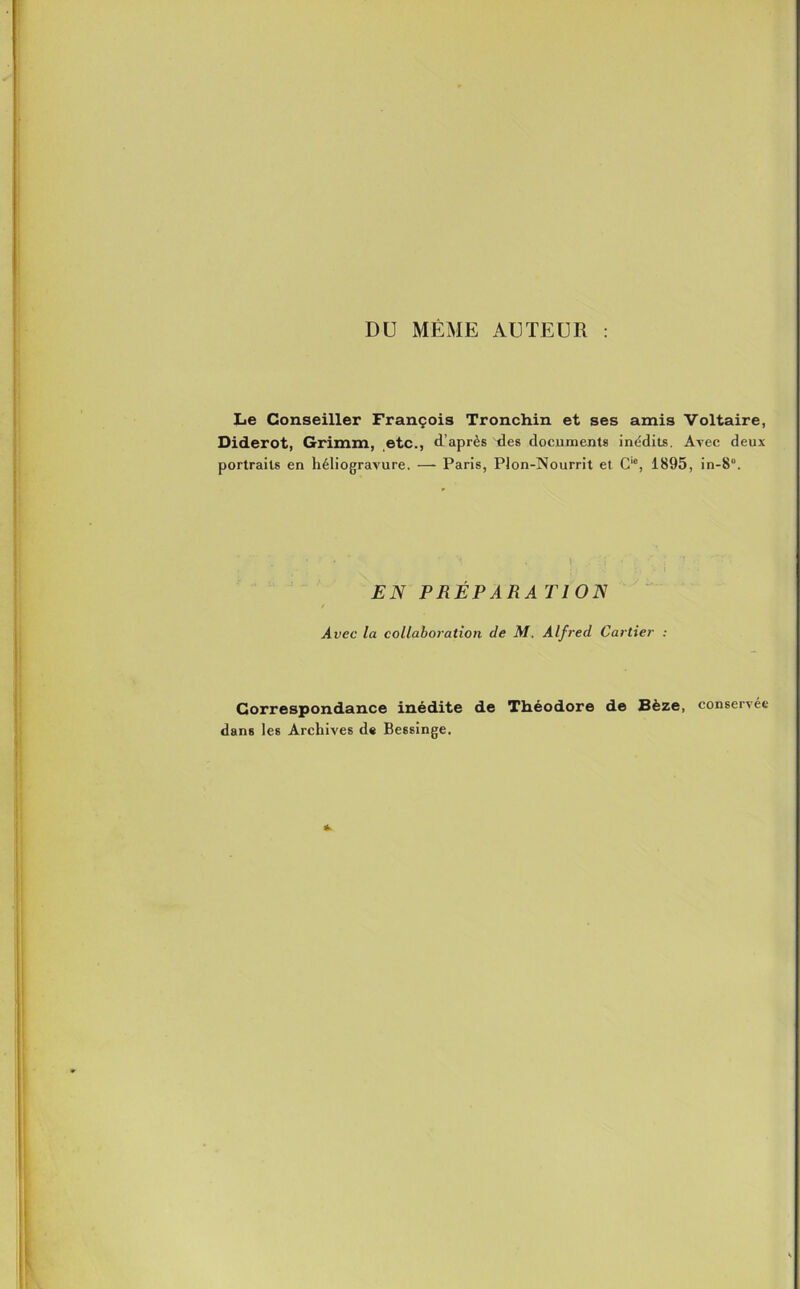 DU MÊME AUTEUR : Le Conseiller François Tronchin et ses amis Voltaire, Diderot, Grimm, etc., d’après des documents inédits. Avec deux portraits en héliogravure. — Paris, Plon-Nourrit et C,c, 1895, in-8“. EN PRÉPARA TlON Avec la collaboration de M. Alfred Cartier : Correspondance inédite de Théodore de Sèze, conservée dans les Archives de Bessinge.