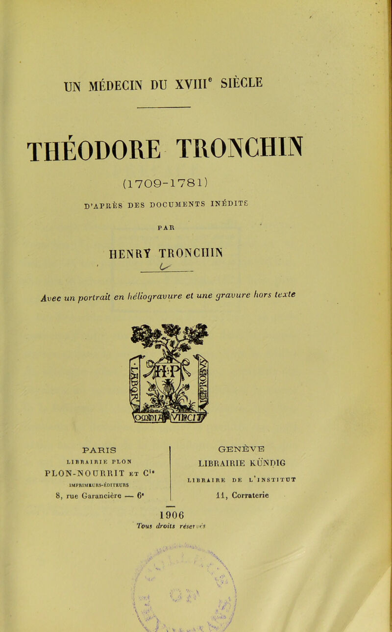 UN MÉDECIN DU XVIIIe SIÈCLE THÉODORE TRONCHIN (1709-1781) D’APltÈS DES DOCUMENTS INÉDITS PAR HENRY TRONCHIN ' 6^ Avgc un portrait en helioyravure et une cjravu? e hors texte PARIS LIBRAIRIE PLON PLON-NOURRIT et C** IMPBIMEURS-Éni TElinS 8, rue Garancière — 6* GENÈVE LIBRAIRIE KIJjNDIG LIBRAIRE DE L’iNSTITUT 11, Corraterie 1906 Tous droits réserves t ■ .(■' ! t