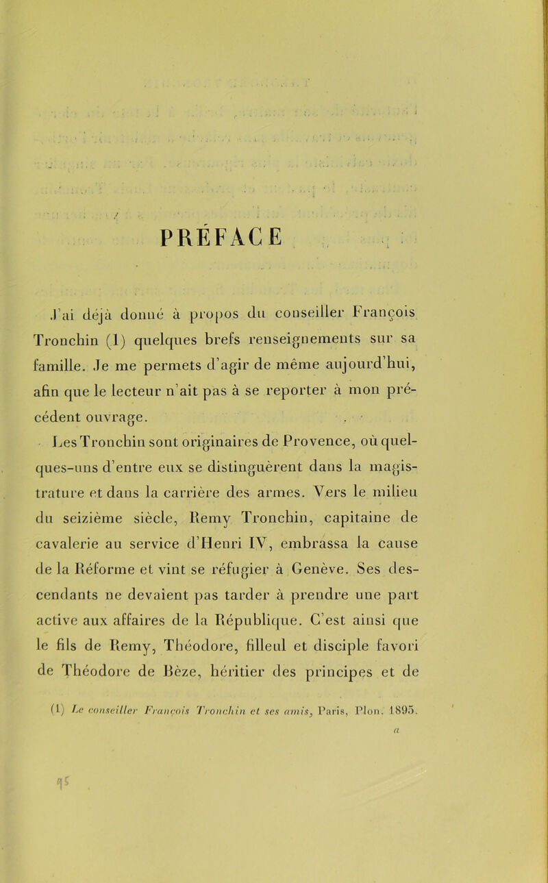 PREFACE .l’ai déjà donné à propos du conseiller François Tronchin (1) quelques brefs renseignements sur sa famille. Je me permets d’agir de même aujourd’hui, afin que le lecteur n’ait pas à se reporter à mon pré- cédent ouvrage. Les Tronchin sont originaires de Provence, où quel- ques-uns d’entre eux se distinguèrent dans la magis- trature et dans la carrière des armes. Vers le milieu du seizième siècle, Remy Tronchin, capitaine de cavalerie au service d’Henri IV, embrassa la cause de la Réforme et vint se réfugier à Genève. Ses des- cendants ne devaient pas tarder à prendre une part active aux affaires de la République. C’est ainsi que le fils de Remy, Théodore, filleul et disciple favori de Théodore de Bèze, héritier des principes et de (1) Le conseiller François Tronchin ci ses amis, Paris, Plon. 1S95. a V .