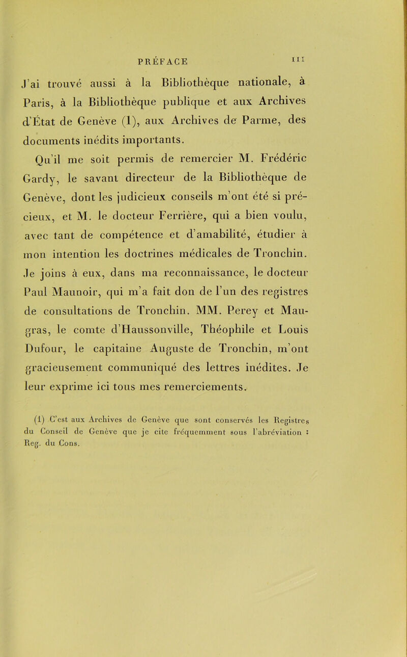 J’ai trouvé aussi à la Bibliothèque nationale, à Paris, à la Bibliothèque publique et aux Archives d’État de Genève (1), aux Archives de Parme, des documents inédits importants. Qu’il me soit permis de remercier M. Frédéric Gardy, le savant directeur de la Bibliothèque de Genève, dont les judicieux conseils m’ont été si pré- cieux, et M. le docteur Ferrière, qui a bien voulu, avec tant de compétence et d’amabilité, étudier à mon intention les doctrines médicales de Tronchin. .le joins à eux, dans ma reconnaissance, le docteur Paul Maunoir, qui m’a fait don de l’un des registres de consultations de Tronchin. MM. Perey et Mau- gras, le comte d’Haussonville, Théophile et Louis Dufour, le capitaine Auguste de Tronchin, m’ont gracieusement communiqué des lettres inédites. Je leur exprime ici tous mes remerciements. (i) C’est aux Archives de Genève que sont conservés les Registres du Conseil de Genève que je cite fréquemment sous l’abréviation : Reg. du Cons.