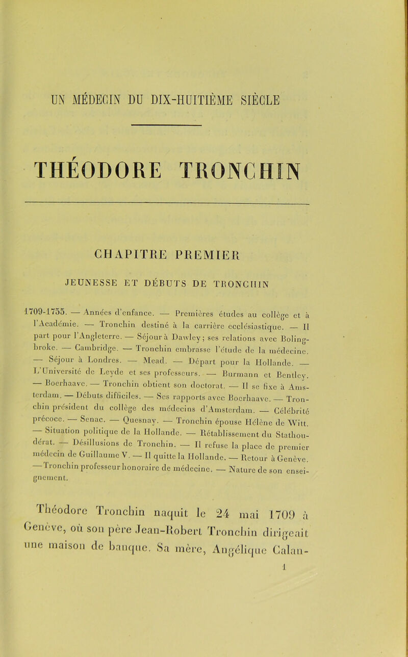 THÉODORE TRONCHî N CHAPITRE PREMIER JEUNESSE ET DÉBUTS DE TRONCII1N 1709-1755. — Années d’enfance. — Premières études au collège et à 1 Académie. Ironchin destiné à la carrière ecclésiastique. — Il part pour l’Angleterre. — Séjour à Dawley; ses relations avec Boling- broke. Cambridge. — Ironchin embrasse l’ctude de la médecine. Séjour à Londres. — Mead. — Départ pour la Hollande. L Université de Leyde et ses professeurs. — Burmann et Bentley. — Boerhaave. — Ironchin obtient son doctorat, — Il se fixe à Ams- terdam. Débuts difficiles. — Scs rapports avec Boerhaave. Tron- chin président du collège des médecins d’Amsterdam. Célébrité précoce. — Scnac. — Quesnay. — Ironchin épouse Hélène de Witt. — Situation politique de la Hollande. — Rétablissement du Stathou- dérat. — Désillusions de Ironchin. — Il refuse la place de premier médecin de Guillaume V. — Il quitte la Hollande. — Retour à Genève. -Ironchin professeur honoraire de médecine. — Nature de son ensei- gnement. I béodore Troncbin naquit le 24 mai 1709 à Genève, où son père Jean-Robert Troncbin dirigeait une maison de banque. Sa mère, Angélique Calan-