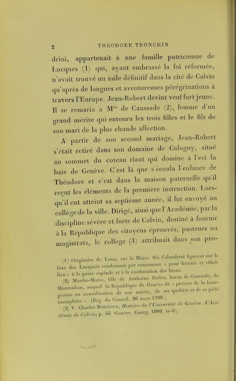 diini, appartenait à une famille patricienne de Lucques (1) qui, ayant embrassé la foi réformée, n’avait trouvé un asile définitif dans la cité de Calvin qn’après de longues et aventureuses pérégrinations à travers l’Europe. Jean-Robert devint veuf fort jeune. Il se remaria à MUe de Caussade (2), femme d’un grand mérite qui entoura les trois filles et le fils de son mari de la plus chaude affection. A partir de son second mariage, Jean-Robert s’était retiré dans son domaine de Cologny, situé au sommet du coteau riant qui domine à l’est la baie de Genève. C’est là que s’écoula l’enfance de Théodore et c’est dans la maison paternelle qu il reçut les éléments de la première instruction. Lors- qu’il eut atteint sa septième année, il fut envoyé au collège de la ville. Dirigé, ainsi que l’Académie, parla discipline sévère et forte de Calvin, destiné à fournir à la République des citoyens éprouvés, pasteurs ou magistrats, le collège (3) attribuait dans son pro- (i) Originaire de Luna, sur la Mai». Six Calandnm f.guren su la liste des Lucquois condamnés par contumace « pour hcrésie et i lion » à la peine capitale et à la confiscation des biens. M J.e-M.nie, tille de Au.hoiue Dallé., banou de le. de „ lin. auquel la «.publique de Geuéve lit . F^ geoisic en considération de son mérite de ses qualités et de piété *— — IL de Calvin, p. 43. Genève, Georg, 1900, m-4',