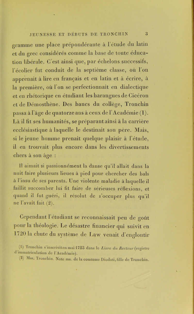 gramme une place prépondérante à l’étude du latin et du grec considérés comme la base de toute éduca- tion libérale. C’est ainsi que, par échelons successifs, l’écolier fut conduit de la septième classe, où l'on apprenait à lire en français et en latin et à écrire, à la première, où l’on se perfectionnait en dialectique et en rhétorique en étudiant les harangues de Cicéron et de Démosthène. Des bancs du collège, Tronchin passa à l’âge de quatorze ans à ceux de F Académie (1). Là il fit ses humanités, se préparant ainsi à la carrière ecclésiastique à laquelle le destinait son père. Mais, si le jeune homme prenait quelque plaisir à l’étude, il en trouvait plus encore dans les divertissements chers à son âge : Il aimait si passionnément la danse qu’il allait clans la nuit faire plusieurs lieues à pied pour chercher des hais à l’insu de ses parents. Une violente maladie à laquelle il faillit succomber lui fit faire de sérieuses réflexions, et quand il fut guéri, il résolut de s’occuper plus qu’il ne l’avait fait (2). Cependant l’étudiant se reconnaissait peu de goût pour la théologie. Le désastre financier qui suivit en 1720 la chute du système de Law venait d’engloutir 0) froneliin s inscriviten mai 1723 clans le Livre du Recteur (registre (l’immatriculation de l’Acaddmie). (2j Mss. tronchin. Note ms. de la comtesse Diodati, fille de Tronchin.