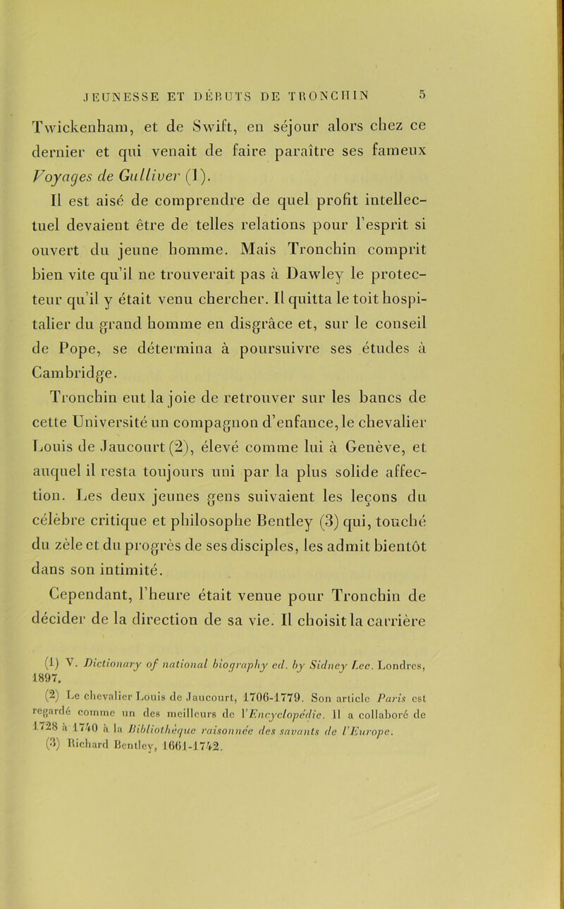 Twickenham, et de Swift, eu séjour alors chez ce dernier et qui venait de faire paraître ses fameux Voyages de Gulliver (1). Il est aisé de comprendre de quel profit intellec- tuel devaient être de telles relations pour l’esprit si ouvert du jeune homme. Mais Tronchin comprit bien vite qu’il ne trouverait pas à Dawley le protec- teur qu’il y était venu chercher. Il quitta le toit hospi- talier du grand homme en disgrâce et, sur le conseil de Pope, se détermina à poursuivre ses études à Cambridge. Tronchin eut la joie de retrouver sur les bancs de cette Université un compagnon d’enfance, le chevalier Louis de Jaucourt (2), élevé comme lui à Genève, et auquel il resta toujours uni par la plus solide affec- tion. Les deux jeunes gens suivaient les leçons du célèbre critique et philosophe Bentley (3) qui, touché du zèle et du progrès de ses disciples, les admit bientôt dans son intimité. Cependant, l’heure était venue pour Tronchin de décider de la direction de sa vie. Il choisit la carrière (i) V. Diclionary of national biorjraphy ccl. h y Siclney Lee. Londres, 1897. (-) h.e chevalier Louis de Jaucourt, 1706-1779. Son article Paris est regardé comme un des meilleurs de VEncyclopédie. 11 a collaboré de 1728 à 1740 à la Bibliothèque raisonnée des savants de l’Europe. (3) Richard Bentley, 1661-1742.