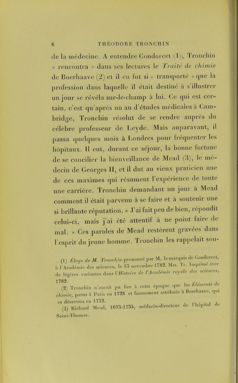 de la médecine. A entendre Condorcet (1), Tronchin « rencontra » dans ses lectures le Traité de chimie de Boerhaave (2) et il en fut si « transporté » que la profession dans laquelle il était destiné à s illustrer un jour se révéla sur-le-champ à lui. Ce qui est cer- tain, c’est qu’après un an d’études médicales à Cam- bridge, Tronchin résolut de se rendre auprès du célèbre professeur de Leyde. Mais auparavant, il passa quelques mois à Londres pour fréquenter les hôpitaux. Il eut, durant ce séjour, la bonne fortune de se concilier la bienveillance de Mead (3), le mé- decin de Georges II, et il dut au vieux praticien une de ces maximes qui résument 1 expérience de toute une carrière. Tronchin demandant un joui à Mead comment il était parvenu à se faire et à soutenir une si brillante réputation. « .1 ai fait peu de bien, répondit celui-ci, mais j’ai été attentif à ne point faire de mal. » Ces paroles de Mead restèrent gravées dans l’esprit du jeune homme. Tronchin les rappelait sou- (1) l'iloqc (le M. Tronchin prononcé par M. le marquis de Condorcet, à 1 Académie des sciences, le 13 novembre 1782. Mss. Tr. I.npmnéavec de légères variantes dans Y Histoire de Y Académie royale des sciences, 1782 (2) Tronchin n’aurait pu lire à celte époque que les Eléments de chimie, parus à Paris en 1728 et faussement attribués à Boerhaave, qu. es désavoua en 1732. (3) Richard Mead, 1673-1754, médecin-directeur de 1 hôpital (te Saint-Thomas.