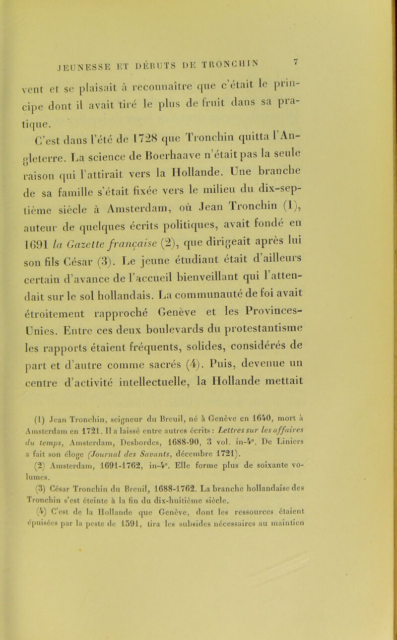 vent et se plaisait à reconnaître que c’était le prin- cipe dont U avait tiré le plus de fruit dans sa pra- tique. C’est dans l’été de 1728 que Tronchin quitta l’An- gleterre. La science de Boerhaave n’était pas la seule raison qui l’attirait vers la Hollande. Une branche de sa famille s’était fixée vers le milieu du dix-sep- tième siècle à Amsterdam, où Jean Tioncliin (lj, auteur de quelques écrits politiques, avait fondé en 1691 la Gazette française (2), que dirigeait après lui son fils César (3). Le jeune étudiant était d’ailleurs certain d’avance de l accueil bienveillant qui 1 atten- dait sur le sol hollandais. La communauté de foi avait étroitement rapproché Genève et les Provinces- Unies. Entre ces deux boulevards du protestantisme les rapports étaient fréquents, solides, considérés de part et d’autre comme sacrés (4). Puis, devenue un centre d’activité intellectuelle, la Hollande mettait (1) Jean Tronchin, seigneur du Breuil, né à Genève en 1640, mort a Amsterdam en 1721. lia laissé entre autres écrits: Lettres sur les affaires du temps, Amsterdam, Desbordcs, 1688-90, 3 vol. in-4°. De Liniers a fait son éloge (Journal des Savants, décembre 1721). (2) Amsterdam, 1691-1762, in-4°. Elle forme plus de soixante vo- lumes. (3) César Tronchin du llreuil, 1688-1762. La branche hollandaise des Tronchin s’est éteinte à la fin du dix-huitième siècle. (■4) C’est de la Hollande que Genève, dont les ressources étaient épuisées par la peste de 1591, lira les subsides nécessaires au maintien