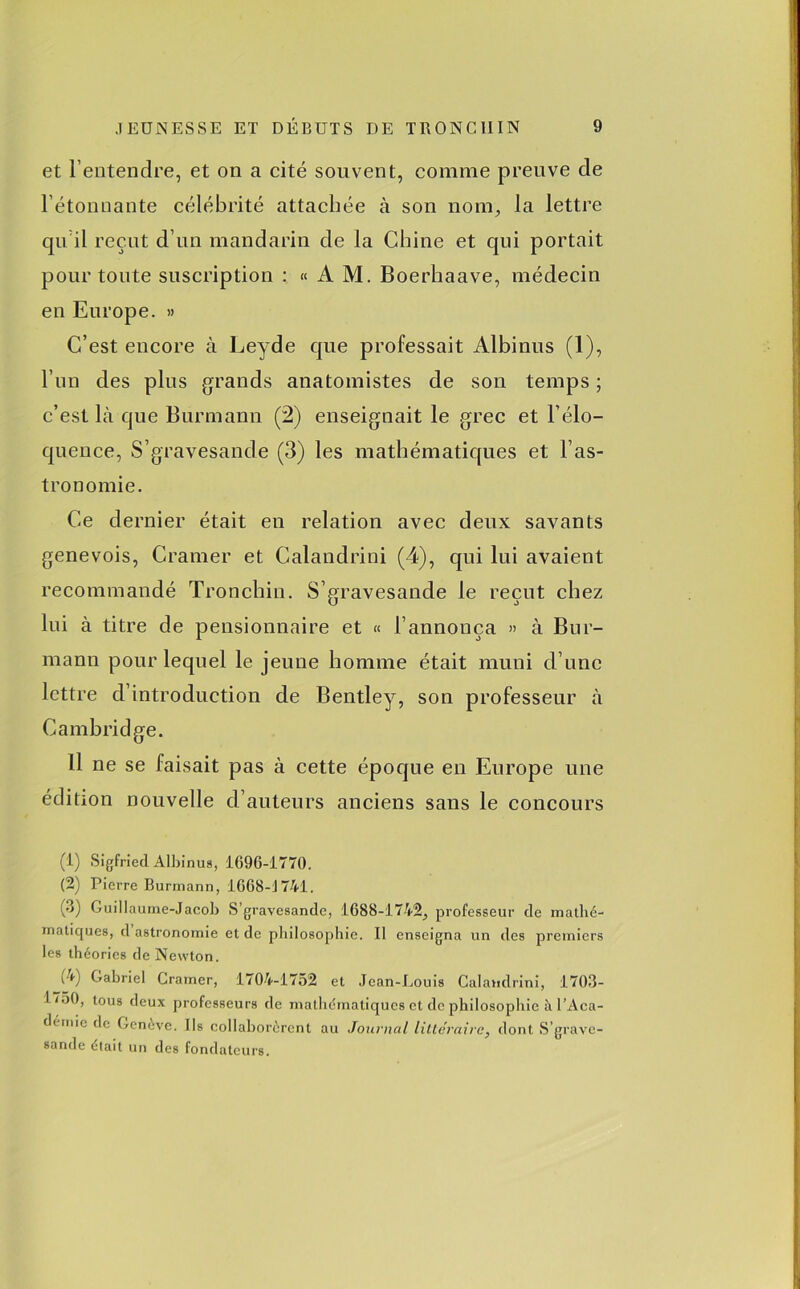 et l’entendre, et on a cité souvent, comme preuve de l’étonnante célébrité attachée à son nom, la lettre qu’il reçut d’un mandarin de la Chine et qui portait pour toute suscription : «AM. Boerhaave, médecin en Europe. » C’est encore à Leyde que professait Albinus (1), l’un des plus grands anatomistes de son temps ; c’est Là que Burmann (2) enseignait le grec et l’élo- quence, S’gravesande (3) les mathématiques et l’as- tronomie. Ce dernier était en relation avec deux savants genevois, Cramer et Calandrini (4), qui lui avaient recommandé Tronchin. S’gravesande le reçut chez lui à titre de pensionnaire et « l’annonça » à Bur- mann pour lequel le jeune homme était muni d’une lettre d’introduction de Bentley, son professeur à Cambridge. Il ne se faisait pas à cette époque en Europe une édition nouvelle d’auteurs anciens sans le concours (1) Sigfried Albinus, 1696-1770. (2) Pierre Burmann, 1668-1741. (3) Guillaume-Jacob S’gravesande, 1688-1742, professeur de mathé- matiques, d astronomie et de philosophie. Il enseigna un des premiers les théories de Newton. A) Gabriel Cramer, 1704-1752 et Jean-Louis Calandrini, 1703- 1750, tous deux professeurs de mathématiques et de philosophie à l’Aca- déimc de Genève. Ils collaborèrent au Journal littéraire, dont S’grave- sande était un des fondateurs.