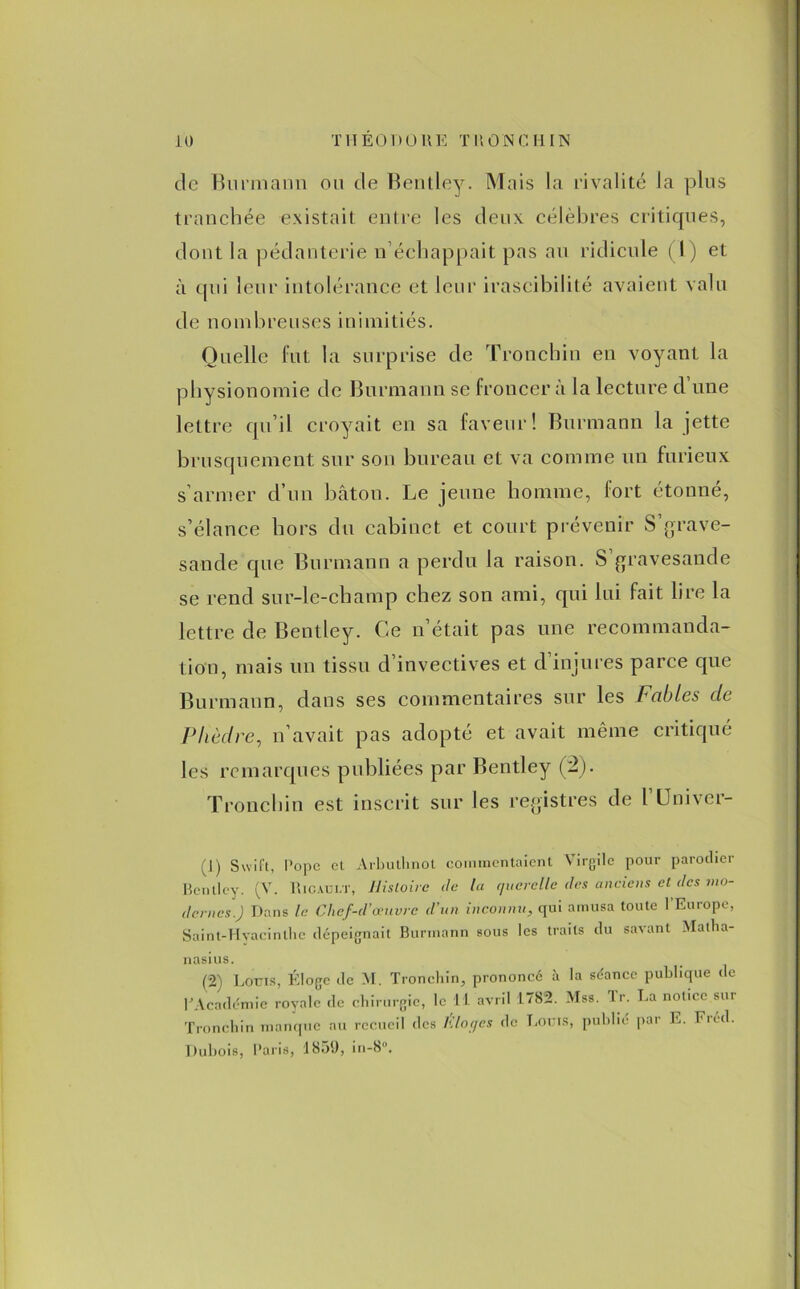 de Bnrmann ou de Bentley. Mais la rivalité la plus tranchée existait entre les deux célèbres critiques, dont la pédanterie n’échappait pas au ridicule (1) et à qui leur intolérance et leur irascibilité avaient valu de nombreuses inimitiés. Quelle fut la surprise de Tronchin en voyant la physionomie de Burmann se froncer à la lecture d une lettre qu’il croyait en sa faveur! Burmann la jette brusquement sur son bureau et va comme un furieux s’armer d’un bâton. Le jeune homme, fort étonné, s’élance hors du cabinet et court prévenir S’grave- sande que Burmann a perdu la raison. S gravesande se rend sur-le-champ chez son ami, qui lui fait lire la lettre de Bentley. Ce n’était pas une recommanda- tion, mais un tissu d’invectives et d’injures parce que Burmann, dans ses commentaires sur les Fables de Pltèdre, n’avait pas adopté et avait même critiqué les remarques publiées par Bentley (2). Tronchin est inscrit sur les registres de l’Univer- (J) Swift, Pope et Arbuthnot commentaient Virgile pour parodier Bentley. (V. Ricault, Histoire de la querelle des anciens cl des mo- dernes.J Dans le Chef-d’œuvre d’un inconnu, qui amusa toute 1 Eut ope, Saint-Hyacinthe dépeignait Burmann sous les traits du savant Matlia- nasius. (2) Louis, Éloge de M. Tronchin, prononcé à la séance publique de rAcadémie royale de chirurgie, le 11 avril 1.782. Mss. Tr. La notice sur Tronchin manque au recueil des Éloges de Louis, publié par E. Fréd. Dubois, Paris, 1859, in-8°.