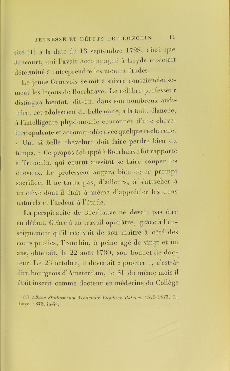 site (l) à la date du 13 septembre 1728, ainsi que Jaucoiu’t, qui l’avait accompagné à Leyde et s était déterminé à entreprendre les mêmes études. Le jeune Genevois se mit à suivre consciencieuse- ment les leçons de Boerhaave. Le célèbre professeur distingua bientôt, dit-on, dans sou nombreux audi- toire, cet adolescent de belle mine, a la taille élancée, à l’intelligente physionomie couronnée d une cheve- lure opulente et accommodée avec quelque recherche. « Une si belle chevelure doit faire perdre bien du temps. » Ce propos échappé à Boerhaave futrapporté à Tronchin, qui courut aussitôt se faire couper les cheveux. Le professeur augura bien de ce prompt sacrifice. Il ne tarda pas, d’ailleurs, à s’attacher à un élève dont il était à même d’apprécier les dons naturels et l’ardeur à l’étude. La perspicacité de Boerhaave ne devait pas être en défaut. Grâce à un travail opiniâtre, grâce à ren- seignement qu’il recevait de son maître à côté des cours publics, Tronchin, à peine âgé de vingt et un ans, obtenait, le 22 août 1730, son bonnet de doc- teur. Le 20 octobre, il devenait « poorter », c’est-à- dire bourgeois d’Amsterdam, le 31 du même mois il était inscrit comme docteur en médecine du Collège (1) A Ibuin Slucliosorum Acaclcmicc TAi<j<luno-Batavcv, .1575-1875. La Hâve, 1875. in-4°.