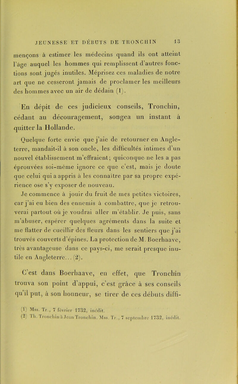 mençons à estimer les médecins quand ils ont atteint l’àge auquel les hommes qui remplissent d’autres fonc- tions sont jugés inutiles. Méprisez ces maladies de notre art que ne cesseront jamais de proclamer les meilleurs des hommes avec un air de dédain (1). En dépit de ces judicieux conseils, Tronchin, cédant au découragement, songea un instant à quitter la Hollande. Quelque forte envie que j’aie de retourner en Angle- terre, mandait-il à son oncle, les difficultés intimes d’un nouvel établissement m’effraient; quiconque ne les a pas éprouvées soi-même ignore ce que c’est, mais je doute que celui qui a appris à les connaître par sa propre expé- rience ose s’y exposer de nouveau. Je commence à jouir du fruit de mes petites victoires, car j’ai eu bien des ennemis à combattre, que je retrou- verai partout où je voudrai aller m’établir. Je puis, sans m’abuser, espérer quelques agréments dans la suite et me flatter de cueillir des fleurs dans les sentiers que j’ai trouvés couverts d’épines. La protection de M. Boerhaavc, très avantageuse dans ce pays-ci, me serait presque inu- tile en Angleterre... (2). C est dans Boei’haave, en effet, que Tronchin trouva son point d’appui, c’est grâce à ses conseils qu il put, à son honneur, se tirer de ces débuts diffi- (1; Mrs. Te., 7 février 1732, inédit. (2 J li. I roncliin à Jean Tronchin. Mss.Tr., 7 septembre 1732, inédit.