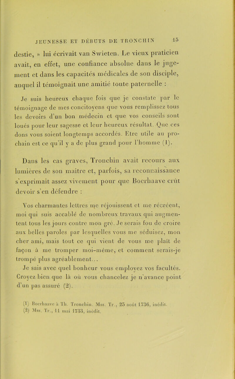 destie, » lui écrivait van Swieten. Le vieux praticien avait, en effet, une confiance absolue dans le juge- ment et dans les capacités médicales de son disciple, auquel il témoignait une amitié toute paternelle : Je suis heureux chaque fois que je constate par le témoignage de mes concitoyens que vous remplissez tous les devoirs d’un bon médecin et que vos conseils sont loués pour leur sagesse et leur heureux résultat. Que ces dons vous soient longtemps accordés. Etre uLile au pro- chain est ce qu’il y a de plus grand pour l’homme (l). Dans les cas graves, Tronchin avait recours aux lumières de son maître et, parfois, sa reconnaissance s’exprimait assez vivement pour que Bocrhaave crût devoir s’en défendre : Vos charmantes lettres me réjouissent et me récréent, moi qui suis accablé de nombreux travaux qui augmen- tent tous les jours contre mon gré. .le serais fou de croire aux belles paroles par lesquelles vous me séduisez, mon cher ami, mais tout ce qui vient de vous me plaît de façon à me tromper moi-même, et comment serais-je trompé plus agréablement... Je sais avec quel bonheur vous employez vos facultés. Croyez bien que là où vous chancelez je n’avance point d’un pas assuré (2). (1) Boerliaave à Th. Tronchin. Mas. Tr., 25 août 1736, inédit. (~) .Mss. Tr., Il mai 1733, inédit.