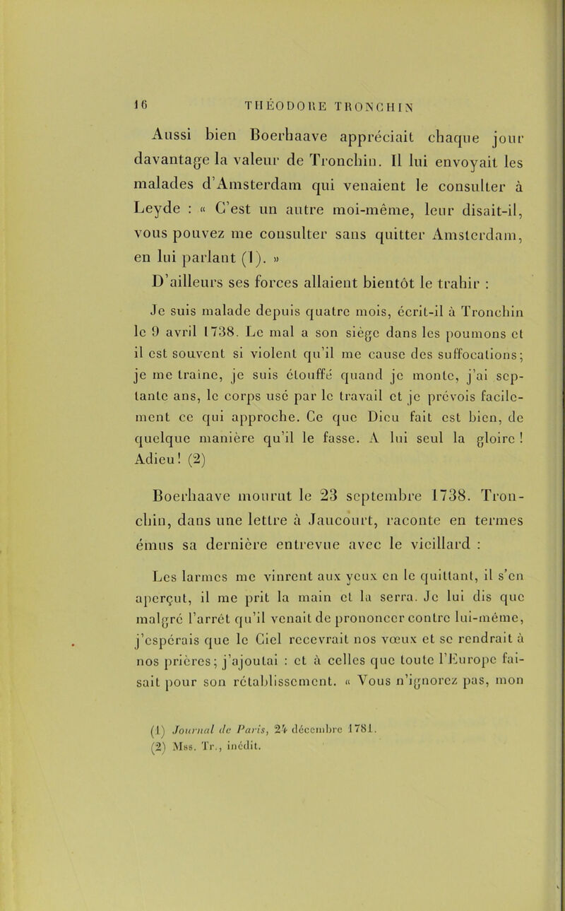 Aussi bien Boerhaave appréciait chaque jour davantage la valeur de Tronchiu. Il lui envoyait les malades d’Amsterdam qui venaient le consulter à Leyde : « C’est un autre moi-même, leur disait-il, vous pouvez me consulter sans quitter Amsterdam, en lui parlant (1). » D’ailleurs ses forces allaient bientôt le trahir : Je suis malade depuis quatre mois, écrit-il à Tronehin le 9 avril 1738. Le mal a son siège dans les poumons et il est souvent si violent qu’il me cause des suffocations; je me traîne, je suis étouffé quand je monte, j’ai sep- tante ans, le corps usé par le travail et je prévois facile- ment ce qui approche. Ce que Dieu fait est bien, de quelque manière qu’il le fasse. A lui seul la gloire ! Adieu ! (2) Boerhaave mourut le 23 septembre 1738. Tron- chin, dans une letLre à Jaucourt, raconte en termes émus sa dernière entrevue avec le vieillard : Les larmes me vinrent aux veux en le quittant, il s’en aperçut, il me prit la main et la serra. Je lui dis que malgré l’arrêt qu’il venait de prononcer contre lui-même, j’espérais que le Ciel recevrait nos vœux et se rendrait à nos prières; j’ajoutai : et à celles que toute l’Europe fai- sait pour son rétablissement. « Vous n’ignorez pas, mon (:l) Journal île Paris, 24 décembre il 781. (2) Mss. 'JT., inédit.