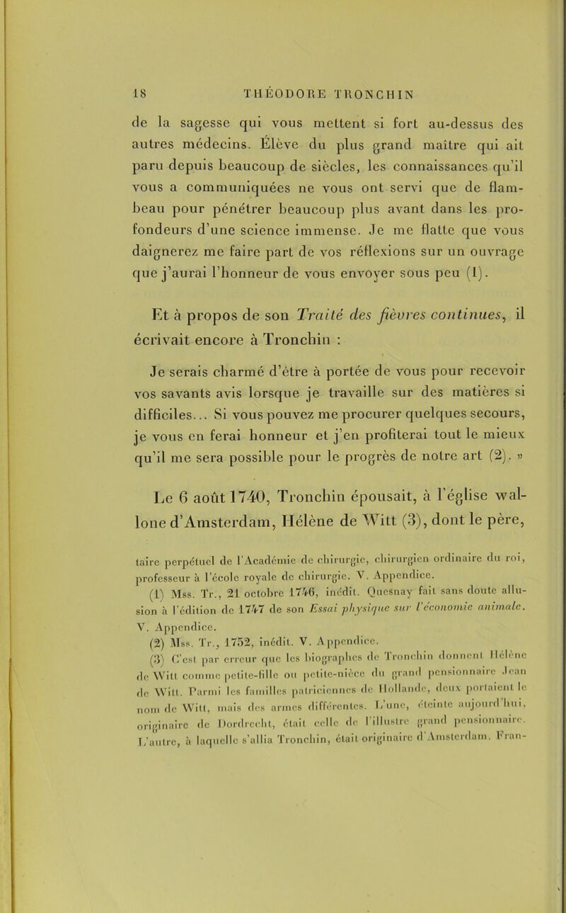 de la sagesse qui vous mettent si fort au-dessus des autres médecins. Élève du plus grand maître qui ait paru depuis beaucoup de siècles, les connaissances qu’il vous a communiquées ne vous ont servi que de flam- beau pour pénétrer beaucoup plus avant dans les pro- fondeurs d’une science immense. Je me flatte que vous daignerez me faire part de vos réflexions sur un ouvrage que j’aurai l’honneur de vous envoyer sous peu (1). Et à propos de son Traité des fièvres continues, il écrivait encore à Tronchia : Je serais charmé d’être à portée de vous pour recevoir vos savants avis lorsque je travaille sur des matières si difficiles... Si vous pouvez me procurer quelques secours, je vous en ferai honneur et j’en profiterai tout le mieux qu’il me sera possible pour le progrès de notre art (2). » Le 6 août 1740, Tronchin épousait, à l’église wal- lone d’Amsterdam, Hélène de Witt (3), dont le père, taire perpétuel de 1 Académie de chirurgie, chirurgien ordinaire du roi, professeur à l’école royale de chirurgie. V. Appendice. (i) Mss. Tr., 21 octobre 1746, inédit. Quesnay fait sans doute allu- sion à l’édition de 1747 de son Essai ;physique sur l'économie animale. V. Appendice. (2) Mss. Tr., 1752, inédit. V. Appendice. (3) C’est par erreur que les biographes de Tronchin donnent Hélène «le Witt comme petite-fille ou petite-nièce du grand pensionnaire Jean de Witt. Parmi les familles patriciennes de Hollande, deux portaient le nom de Witt, mais des armes différentes. E une, éteinte aujourd hui, originaire de Dordrecht, était celle de l’illustre grand pensionnaire. L’autre, à laquelle s’allia Tronchin, était originaire d Amsterdam. Iran-