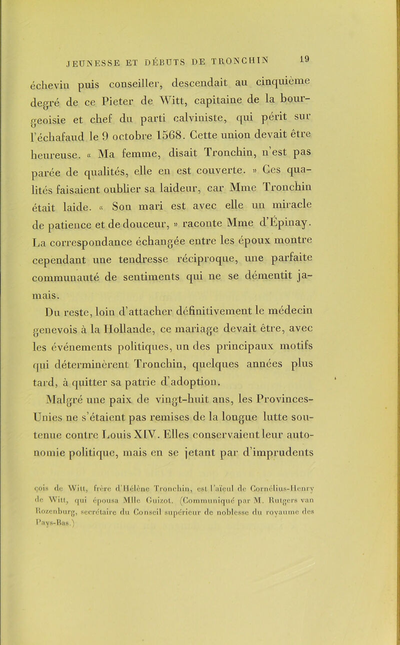 écheviu puis conseiller, descendait au cinquième degré de ce Pieter de Witt, capitaine de la bour- geoisie et chef du parti calviniste, qui périt sur l’échafaud le 9 octobre 1568. Cette union devait être heureuse. « Ma femme, disait Tronchin, n est pas parée de qualités, elle en est couverte. » Ces qua- lités faisaient oublier sa laideur, car Mme Tronchin était laide. « Son mari est avec elle un miracle de patience et de douceur, » raconte Mme d’Épinay. La correspondance échangée entre les époux montre cependant une tendresse réciproque, une parfaite communauté de sentiments qui ne se démentit ja- mais. Du reste, loin d’attacher définitivement le médecin genevois à la Hollande, ce mariage devait être, avec les événements politiques, un des principaux motifs qui déterminèrent Tronchin, quelques années plus tard, à quitter sa patrie d’adoption. Malgré une paix de vingt-huit ans, les Provinces- Unies ne s’étaient pas remises de la longue lutte sou- tenue contre Louis XIV. Elles conservaient leur auto- nomie politique, mais en se jetant par d’imprudents cois de Witt, frère d’Hélène Tronchin, est l’aïeul de Cornélius-Henry de Witt, qui épousa Mlle Gui/.ot. (Communiqué par M. Rutgers van Rozenburg, secrétaire du Conseil supérieur de noblesse du royaume des Pays-Bas g