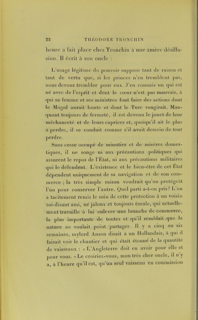 heure a lait place chez Tronchin à une amère désillu- sion. Il écrit à son oncle : L usage légitime du pouvoir suppose tant de raison et tant de vertu que, si les princes n’en tremblent pas, nous devons trembler pour eux. J’en connais un qui est né avec de l’esprit et dont le cœur n’est pas mauvais, à qui sa femme et ses ministres font faire des actions dont le Mogol aurait honte et dont le Turc rougirait. Man- quant toujours de fermeté, il est devenu le jouet de leur méchanceté et de leurs caprices et, quoiqu’il ait le plus à perdre, il se conduit comme s’il avait dessein de tout perdre. Sans cesse occupé de minuties et de misères domes- tiques, il ne songe ni aux précautions politiques qui assurent le repos de l’État, ni aux précautions militaires qui le défendent. L’existence et le hien-être de cet État dépendent uniquement de sa navigation et de son com- merce ; la très simple raison voudrait qu’on protégeât l’un pour conserver l’autre. Quel parti a-t-on pris.'' L on a tacitement remis le soin de cette protection à un voisin soi-disant ami, né jaloux et toujours émule, qui actuelle- ment travaille à lui enlever une branche de commerce, la plus importante de toutes et qu’il semblait que la nature ne voulait point partager. Il y a cinq ou six semaines, mylord Anson disait à un Hollandais, à qui d faisait voir le chantier et qui était étonné de la quantité de vaisseaux : « L’Angleterre doit en avoir pour elle et pour vous. » Le croiriez-vous, mon très cher oncle, il n y a, à l’heure qu’il est, qu’un seul vaisseau en commission