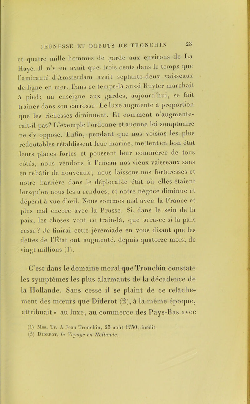 et quatre mille hommes de garde aux environs de La Hâve. Il n’y en avait que trois cents dans le temps que l’amirauté d’Amsterdam avait septante-deux vaisseaux de ligne en mer. Dans ce temps-la aussi Ruyter marchait à pied; un enseigne aux gardes, aujourd’hui, se fait traîner dans son carrosse. Le luxe augmente à proportion que les richesses diminuent. Et comment n’augmente- rait-il pas? L’exemple l’ordonne et aucune loi somptuaire ne s’y oppose. Enfin, pendant que nos voisins les plus redoutables rétablissent leur marine, mettent en bon état leurs places fortes et poussent leur commerce de tous côtés, nous vendons à l’encan nos vieux vaisseaux sans en rebâtir de nouveaux; nous laissons nos forteresses et notre barrière dans le déplorable état où elles étaient lorsqu’on nous les a rendues, et notre négoce diminue et dépérit à vue d’œil. Nous sommes mal avec la France et plus mal encore avec la Prusse. Si, dans le sein de la paix, les choses vont ce train-là, que sera-ce si la paix cesse? Je finirai cette jérémiade en vous disant que les dettes de l’État ont augmenté, depuis quatorze mois, de vingt millions (1). C’est clans le domaine moral que Tronchin constate les symptômes les plus alarmants de la décadence de la Hollande. Sans cesse il se plaint de ce relâche- ment des mœurs que Diderot (2), à la même époque, attribuait « au luxe, au commerce des Pays-Bas avec (1) Mss. Tr. A Jean Tronchin, 25 août 1750, inédit. (2) Didekot, le Voyage en Hollande.