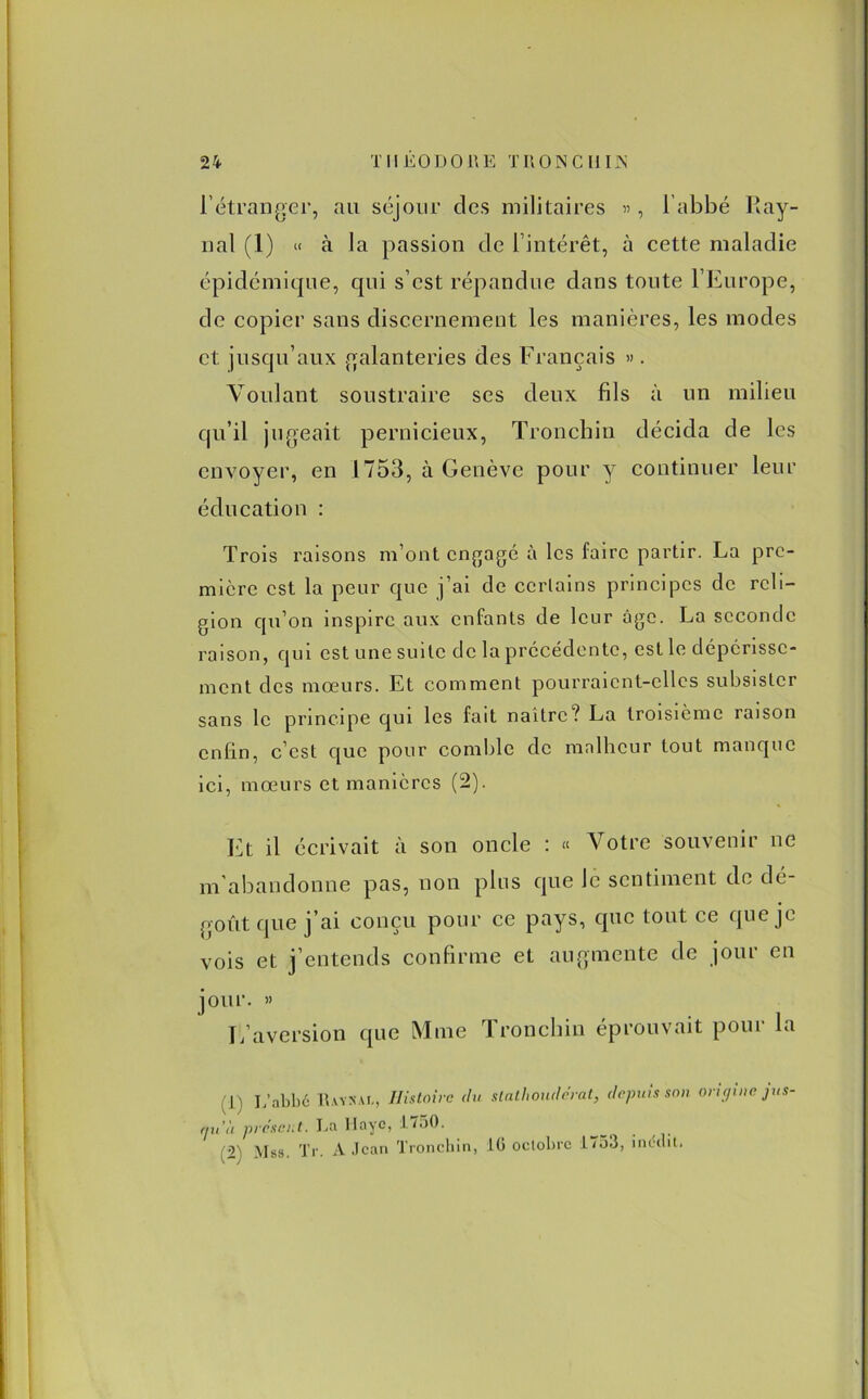 l’étranger, au séjour des militaires «, l’abbé Ray- nal (1) « à la passion de l’intérêt, à cette maladie épidémique, qui s’est répandue dans toute l’Europe, de copier sans discernement les manières, les modes et jusqu’aux galanteries des Français ». Voulant soustraire ses deux fils à un milieu qu’il jugeait pernicieux, Tronchin décida de les envoyer, en 1753, à Genève pour y continuer leur éducation : Trois raisons m’ont engagé à les faire partir. La pre- mière est la peur que j’ai de certains principes de reli- gion qu’on inspire aux enfants de leur âge. La seconde raison, qui est une suite de la précédente, est le dépérisse- ment des mœurs. Et comment pourraient-elles subsister sans le principe qui les fait naître ? La troisième raison enfin, c’est que pour comble de malheur tout manque ici, mœurs et manières (2). Et il écrivait à son oncle : « Votre souvenir ne m’abandonne pas, non plus que le sentiment de dé- goût que j’ai conçu pour ce pays, que tout ce que je vois et j’entends confirme et augmente de jour en jour. » L’aversion que Mme Tronchin éprouvait pour la (I) L’abbé IUvs.U, Histoire du slalhoudérat, depuis son origine jus- qu'il présent. La Haye, J7o0. (2' Mss. Tr. A Jean Tronchin, :LG octobre 1733, inédit.