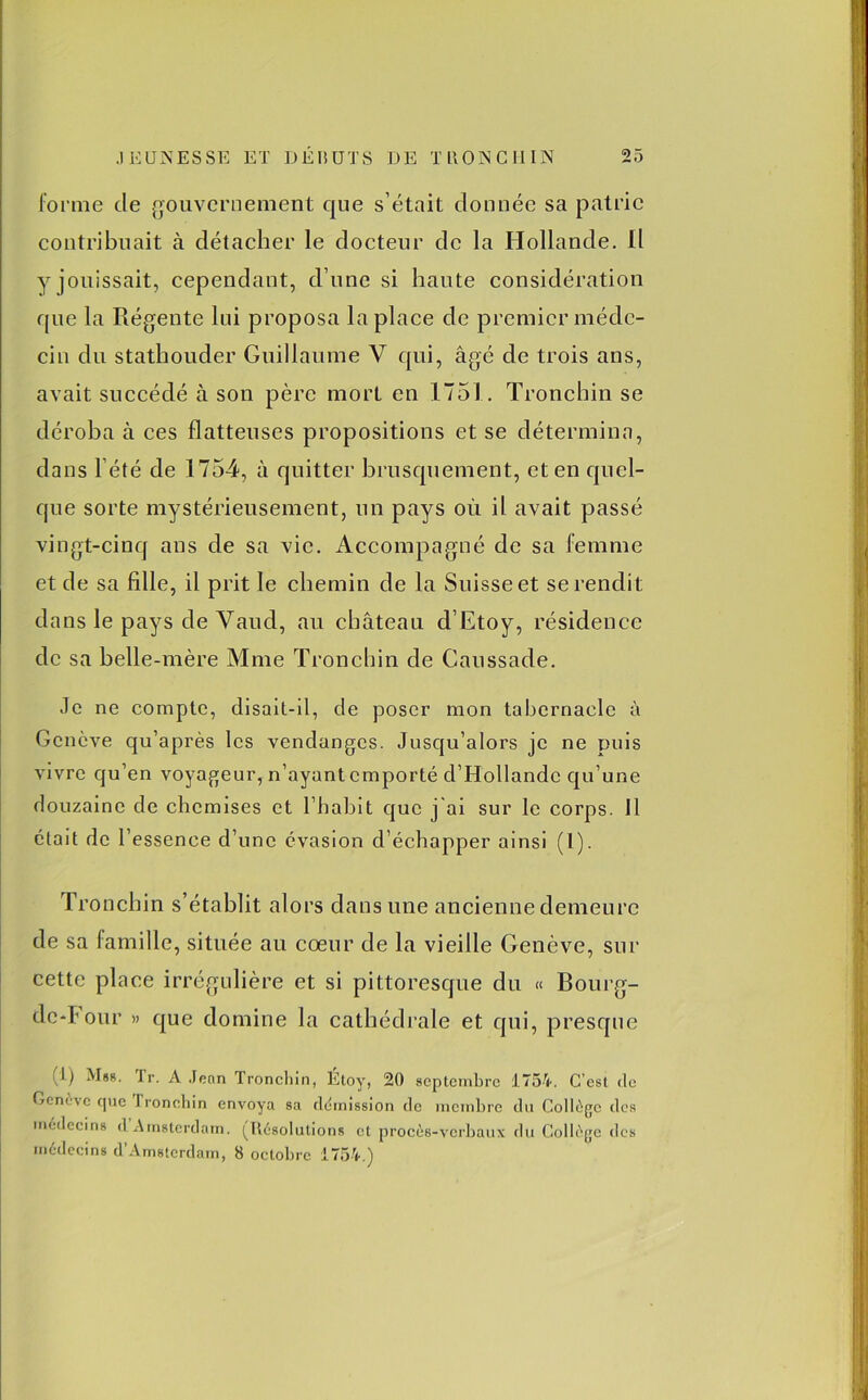 forme de gouvernement que s’était donnée sa patrie contribuait à détacher le docteur de la Hollande. Il y jouissait, cependant, d’une si haute considération que la Régente lui proposa la place de premier méde- cin du stathouder Guillaume V qui, âgé de trois ans, avait succédé à son père mort en 1751. Troncbin se déroba à ces flatteuses propositions et se détermina, dans l’été de 1754, à quitter brusquement, et en quel- que sorte mystérieusement, un pays où il avait passé vingt-cinq ans de sa vie. Accompagné de sa femme et de sa fille, il prit le chemin de la Suisse et se rendit dans le pays de Vaud, au château d’Etoy, résidence de sa belle-mère Mme Troncbin de Caussade. Je ne compte, disait-il, de poser mon tabernacle à Genève qu’après les vendanges. Jusqu’alors je ne puis vivre qu’en voyageur, n’ayant emporté d’Hollande qu’une douzaine de chemises et l’habit que j'ai sur le corps. 11 était de l’essence d’une évasion d’échapper ainsi (l). Troncbin s’établit alors dans une ancienne demeure de sa famille, située au coeur de la vieille Genève, sur cette place irrégulière et si pittoresque du « Bourg- ded our » que domine la cathédrale et qui, presque I) Mbr. fr. A Jean Troncbin, Etoy, 20 septembre 1754. C’est de Genève que rronchin envoya sa démission de membre du Collège des médecins d Amsterdam. (Résolutions et procès-verbaux du Collège des médecins d’Amsterdam, 8 octobre 1754.)