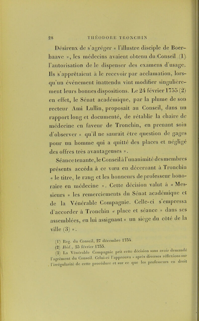Désireux de s’agréger « l’illustre disciple de Boer- baave », les médecins avaient obtenu du Conseil (1) l'autorisation de le dispenser des examens d’usage, lis s’apprêtaient à le recevoir par acclamation, lors- qu’un événement inattendu vint modifier singulière- ment leurs bonnes dispositions. Le 24 février 1755 (2) en effet, le Sénat académique, par la plume de son recteur Ami Lullin, proposait au Conseil, dans un rapport long et documenté, de rétablir la chaire de médecine en faveur de Tronchin, en prenant soin d’observer « qu’il ne saurait être question de gages pour un homme qui a quitté des places et négligé des offres très avantageuses ». Séance tenante, le Conseilà l’unanimité desmembres présents accéda à ce vœu en décernant a Tronchin « le titre, le rang et les honneurs de professeur hono- raire en médecine ». Cette décision valut a « Mes- sieurs » les remerciements du Sénat academique et de la Vénérable Compagnie. Celle-ci s empressa d’accorder à Tronchin « place et séance » dans scs assemblées, en lui assignant « un siège du côte de la ville (3) ». (T) l\eg. <lu Conseil, 27 décembre 1754. (2) Ibid., 25 février 1755. (il) La Vénérable Compagnie prit cette décision sans avoir demandé l'agrément du Conseil. Celui-ci l’approuva « après diverses réflexions sur l’irrégularité de cette procédure et sur ce que les professeurs en droit