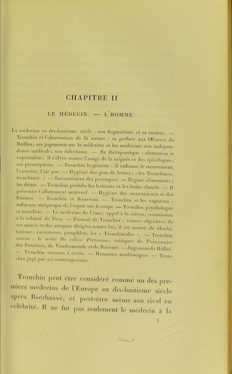 LE MÉDECIN. — L’HOMME La médecine au dix-huitième siècle : son dogmatisme et sa routine. Tronchin et l’observation de la nature : sa préface aux OEuvres de Badlou ; ses jugements sur la médecine et les médecins; son indépen- dance médicale; son éclectisme. — Sa thérapeutique : abstention et expectation; il s élève contre 1 usage de la saignée et des spécifiques; scs prescriptions. — Tronchin hygiéniste : il ordonne le mouvement, 1 exercice, l’air pur. — Hygiène des gens de lettres; « les Tronchines, tronchiner. >. — Inconvénient des perruques. — Régime alimentaire ; les diètes. Tronchin prohibe les boissons et les bains chauds. H préconisé 1 allaitement maternel. — Hygiène des nouveau-nés et des femmes. — Tronchin et Rousseau. — Tronchin et les vaporeux : influence réciproque de l’esprit sur le corps. — Tronchin psychologue et moraliste. — La médecine de l’âme; appel à la raison; soumission a la volonté de Dieu. _ Portrait rie Tronchin : causes objectives de ses succès et des attaques dirigées contre lui; il est accusé de charla- tanisme; caricatures, pamphlets, les « Tronchinades ». — Tronchin auteur : le traité De colica Piclonum; critiques de Poissonnier des Icrnères, de Vandermonde et de Pouvait. — Jugement de Haller — Tronchin renonce à écrire. — Honneurs académiques. - Trou- r ,,n jugé par scs contemporains. I l'onchin peut être considéré comme un des pre tiers médecins de l’Europe au dix-huitième sied apres Boerhaave, et peut-être même sou rival e célébrité. Il ne fut pas seulement le médecin à I f)