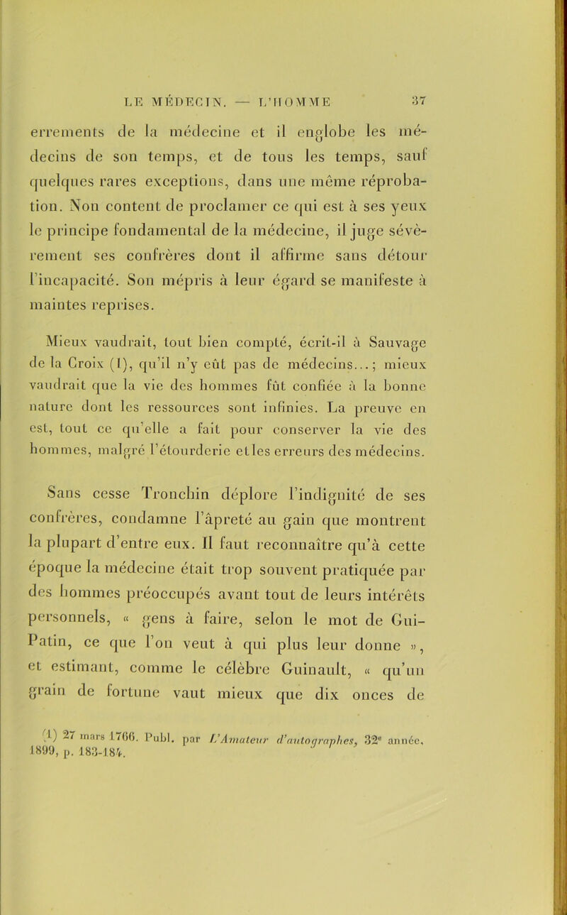 errements de la médecine et il englobe les mé- decins de son temps, et de tous les temps, saul quelques rares exceptions, dans nue même réproba- tion. Non content de proclamer ce qui est à ses yeux le principe fondamental de la médecine, il juge sévè- rement ses confrères dont il affirme sans détour l’incapacité. Sou mépris à leur égard se manifeste à maintes reprises. Mieux vaudrait, tout bien compté, écrit-il à Sauvage de la Croix (I), qu’il n’y eût pas de médecins...; mieux vaudrait que la vie des hommes fût confiée à la bonne nature dont les ressources sont infinies. La preuve en est, tout ce qu’elle a fait pour conserver la vie des hommes, malgré l’étourderie elles erreurs des médecins. Sans cesse Tronchin déplore l’indignité de ses confrères, condamne l’âpreté au gain que montrent la plupart d’entre eux. Il faut reconnaître qu’à cette époque la médecine était trop souvent pratiquée par des hommes préoccupés avant tout de leurs intérêts personnels, « gens à faire, selon le mot de Gui- Patin, ce que Ion veut à qui plus leur donne », et estimant, comme le célèbre Guinault, « qu’un grain de fortune vaut mieux que dix onces de l) 27 mars 170(5. Publ. par L’Amateur d’autoqraphes, 32 année, 1899, p. 183-184.