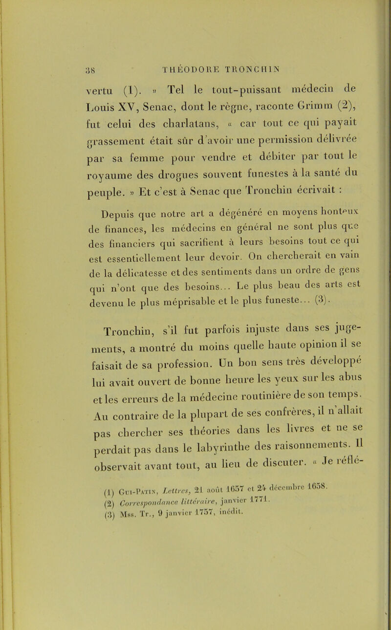 vertu (1). » Tel le tout-puissant médecin de Louis XV, Senac, dont le règne, raconte Grimm (2), fut celui des charlatans, « car tout ce cpii payait grassement était sûr d’avoir une permission délivrée par sa femme pour vendre et débiter par tout le royaume des drogues souvent funestes à la santé du peuple. » Et c’est à Senac que Tronchin écrivait : Depuis que notre art a dégénéré en moyens honteux de finances, les médecins en général ne sont plus que des financiers qui sacrifient à leurs besoins tout ce qui est essentiellement leur devoir. On chercherait en vain de la délicatesse et des sentiments dans un ordre de gens qui n’ont que des besoins... Le plus beau des arts est devenu le plus méprisable et le plus funeste... (3). Tronchin, s’il fut parfois injuste dans ses juge- ments, a montré du moins quelle haute opinion il sc faisait de sa profession. Un bon sens très développé lui avait ouvert de bonne heure les yeux sur les abus et les erreurs de la médecine routinière de son temps. Au contraire de la plupart de ses confrères, il n allait pas chercher ses théories dans les Lues et ne se perdait pas dans le labyrinthe des raisonnements. 11 observait avant tout, au lieu de discuter. « Je refle- (j) Gui-Patin, Lettres, 21 août 1657 et 24 décembre 1658. (2) Correspondance littéraire, janvier 1771.