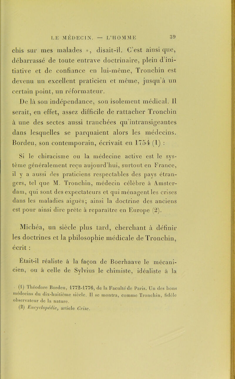 chis sur mes malades », disait-il. C’est ainsique, débarrassé de toute entrave doctrinaire, plein d’ini- tiative et de confiance en lui-même, Tronchin est devenu un excellent praticien et même, jusqu’à un certain point, un réformateur. De là son indépendance, son isolement médical. Il serait, en effet, assez difficile de rattacher Tronchin à une des sectes aussi tranchées qu intransigeantes dans lesquelles se parquaient alors les médecins. Bordeu, son contemporain, écrivait en 1754 (1) : Si le chiracisme ou la médecine active est le sys- tème généralement reçu aujourd’hui, surtout en France, il y a aussi des praticiens respectables des pays étran- gers, tel que M. Tronchin, médecin célèbre à Amster- dam, qui sont des expectateurs et qui ménagent les crises dans les maladies aigues; ainsi la doctrine des anciens est pour ainsi dire prête à reparaître en Europe (2). Michéa, un siècle plus tard, cherchant à définir les doctrines et la philosophie médicale de Tronchin, écrit : Était-il réaliste à la façon de Boerhaave le mécani- cien, ou à celle de Sylvius le chimiste, idéaliste à la (1) I héodore Borclcu, 1772-1770, de lu Faculté de Paris. Un des bons médecins du dix-huitième siècle. Il se montra, comme Tronchin, fidèle observateur de la nature. (2) Encyclopédie, article Crise.
