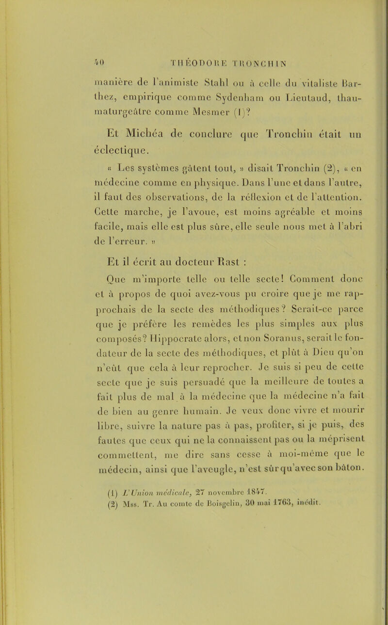 manière de l’animiste S ta h 1 ou à celle du vitaliste Bai- lliez, empirique comme Sydenham ou Lieutaud, thau- malurgeâlre comme Mesmer (I)? Et Micliéa de conclure que Tronchin était un éclectique. « Les systèmes gâtent tout, » disait Tronchin (2), « en médecine comme en physique. Dans l une et dans l’autre, il faut des observations, de la réflexion et de 1 attention. Cette marche, je l’avoue, est moins agréable et moins facile, mais elle est plus sûre, elle seule nous met à l’abri de l’erreur. » Et il écrit au docteur Rast : Que m’importe telle ou telle secte! Gomment donc et à propos de quoi avez-vous pu croire que je me rap- prochais de la secte des méthodiques? Serait-ce parce que je préfère les remèdes les plus simples aux plus composés? Hippocrate alors, et non Soranus, serait le fon- dateur de la secte des méthodiques, et plût à Dieu qu’on n’eût que cela à leur reprocher. Je suis si peu de cette secte que je suis persuadé que la meilleure de toutes a fait plus de mal à la médecine que la médecine n’a fait de bien au genre humain. Je veux donc vivre et mourir libre, suivre la nature pas à pas, profiter, si je puis, des fautes que ceux qui ne la connaissent pas ou la méprisent commettent, me dire sans cesse à moi-même que le médecin, ainsi que l’aveugle, n’est sûr qu’avec son bâton. (t) L'Union médicale, 27 novembre 1847. (2) Mss. Tr. Au comte de Boisgelin, 30 mai 1763, inédit.