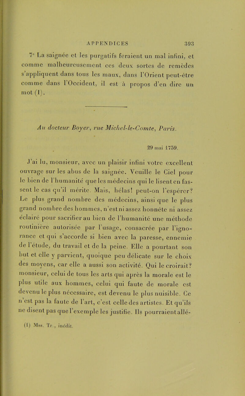 7° La saignée et les purgatifs feraient un mal infini, et comme malheureusement ces deux sortes de remèdes s’appliquent dans tous les maux, dans l’Orient peut-être comme dans l'Occident, il est à propos d’en dire un mot (1). Au docteur Boyer, rue Micliel-le-Comte, Paris. 29 mai 1759. J’ai lu, monsieur, avec un plaisir infini votre excellent ouvrage sur les abus de la saignée. Veuille le Ciel pour le bien de l’humanité' que les médecins qui le lisent en fas- sent le cas qu’il mérite. Mais, hélas! peut-on l’espérer? Le plus grand nombre des médecins, ainsi que le plus grand nombre des hommes, n’estm assez honnête ni assez éclairé pour sacrifier au bien de l’humanité une méthode routinière autorisée par l’usage, consacrée par l’igno- rance et qui s’accorde si bien avec la paresse, ennemie de 1 étude, du travail et de la peine. Elle a pourtant son but et elle y parvient, quoique peu délicate sur le choix des moyens, car elle a aussi son activité. Qui le croirait? monsieur, celui de tous les arts qui après la morale est le plus utile aux hommes, celui qui faute de morale est devenu le plus nécessaire, est devenu le plus nuisible. Ce n est pas la faute de l’art, c’est celle des artistes. Et qu’ils ne disent pas que l’exemple les justifie. Ils pourraientallé-