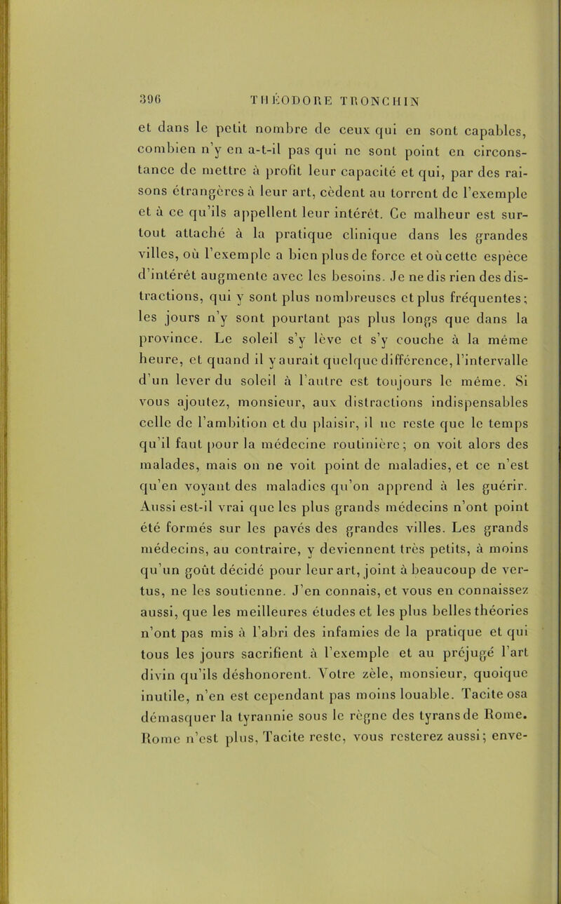 et dans le petit nombre de ceux qui en sont capables, combien n y en a-t-d pas qui ne sont point en circons- tance de mettre a profit leur capacité et qui, par des rai- sons étrangères à leur art, cèdent au torrent de l’exemple et à ce qu ils appellent leur intérêt. Ce malheur est sur- tout attaché à la pratique clinique dans les grandes villes, où l’exemple a bien plus de force et où cette espèce d’intérêt augmente avec les besoins. Je ne dis rien des dis- tractions, qui y sont plus nombreuses et plus fréquentes; les jours n’y sont pourtant pas plus longs que dans la province. Le soleil s’y lève et s’y couche à la même heure, et quand il y aurait quelque différence, l’intervalle d’un lever du soleil à 1 autre est toujours le même. Si vous ajoutez, monsieur, aux distractions indispensables celle de l’ambition et du plaisir, il ne reste que le temps qu’il fauL pour la médecine routinière; on voit alors des malades, mais on ne voit point de maladies, et ce n’est qu’en voyant des maladies qu’on apprend à les guérir. Aussi est-il vrai que les plus grands médecins n’ont point été formés sur les pavés des grandes villes. Les grands médecins, au contraire, y deviennent très petits, à moins qu’un goût décidé pour leur art, joint à beaucoup de ver- tus, ne les soutienne. J’en connais, et vous en connaissez aussi, que les meilleures études et les plus belles théories n’ont pas mis à l’abri des infamies de la pratique et qui tous les jours sacrifient à l’exemple et au préjugé l’art divin qu’ils déshonorent. Votre zèle, monsieur, quoique inutile, n’en est cependant pas moins louable. Tacite osa démasquer la tyrannie sous le règne des tyrans de Rome. Rome n’est plus, Tacite reste, vous resterez aussi; enve-
