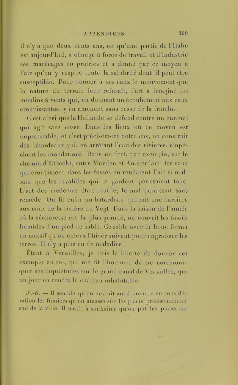 il n’y a que deux cents ans, ce qu’une partie de l ltalic est aujourd’hui, a changé à force de travail et d’industrie ses marécages en prairies et a donné par ce moyen à l’air qu’on y respire toute la salubrité dont il peut être susceptible. Pour donner à ses eaux le mouvement que la nature du terrain leur refusait, l’art a imaginé les moulins à vents qui, en donnant un écoulement aux eaux croupissantes, y en amènent sans cesse de la fraîche. C’est ainsi que la Hollande se défend contre un ennemi qui agit sans cesse. Dans les lieux où ce moyen est impraticable, et c’est précisément notre cas, on construit des batardeaux qui, en arrêtant l’eau des rivières, empê- chent les inondations. Dans un fort, par exemple, sur le chemin d’Utrecht, entre Muydcn et Amsterdam, ics eaux qui croupissent dans les fossés en rendaient l’air si mal- sain que les invalides qui le gardent périssaient tous. L’art des médecins était inutile, le mal paraissait sans remède. On fit enfin un batardeau qui mit une barrière aux eaux de la rivière du Vegt. Dans la saison de l’année où la sécheresse est la plus grande, on couvrit les fossés humides d’un pied de sable. Ce saille avec la houe forma un massif qu’on enleva l’hiver suivant pour engraisser les terres. Il n’y a plus eu de maladies. Etant à Versailles, je [iris la liberté de donner cet exemple au roi, qui me fit l’honneur de me communi- quer ses inquiétudes sur le grand canal de Versailles, qui un jour en rendra le château inhabitable. N.-B. — Il semble qu’on devrait aussi prendre en considé- ration les fumiers qu’on amasse sur les glacis précisément au sud de la ville. Il serait à souhaiter qu’on pût les placer au