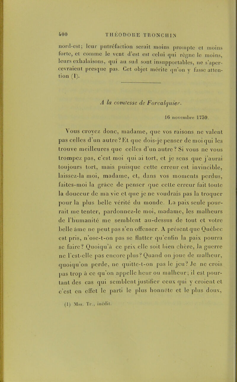 nord-est; leur putréfaction serait moins prompte et moins forte, et comme le vent d’est est celui qui règne le moins, leurs exhalaisons, qui au sud sont insupportables, ne s’aper- cevraient presque pas. Cet objet mérite qu’on y lasse atten- tion (1). A la comtesse de Forcalauier. 16 novembre 1759. A ous croyez donc, madame, que vos raisons ne valent pas celles d’un autre? lût que dois-je penser de moi qui les trouve meilleures que celles d’un autre? Si vous ne vous trompez pas, c’est moi qui ai tort, et je sens que j’aurai toujours tort, mais puisque cette erreur est invincible, laisscz-la moi, madame, et, dans vos moments perdus, faites-moi la grâce de penser que cette erreur fait toute la douceur de ma vie et que je ne voudrais pas la troquer pour la plus belle vérité du monde. La paix seule pour- rait me tenter, pardonncz-lc moi, madame, les malheurs de l’humanité me semblent au-dessus de tout et votre belle âme ne peut pas s’en offenser. A présent que Québec est pris, n’ose-t-on pas se flatter qu’entin la paix pourra se faire? Quoiqu’il ce prix elle soit bien chcrc, la guerre ne l’cst-cllc pas encore plus? Quand on joue de malheur, quoiqu’on perde, ne quitte-t-on pas le jeu? Je ne crois pas trop à ce qu’on appelle heur ou malheur; il est pour- tant des cas qui semblent justifier ceux qui y croient et c’est en effet le parti le plus honnête et le plus doux,