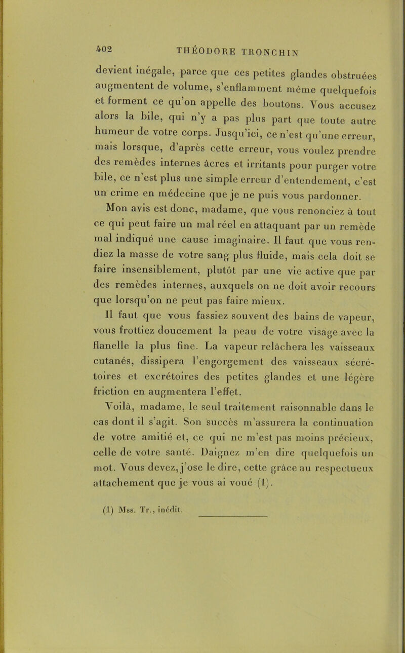 devient inégale, parce que ces petites glandes obstruées augmentent de volume, s’enflamment même quelquefois et forment ce qu’on appelle des boutons. Vous accusez alors la bile, qui n’y a pas plus part que toute autre humeur de votre corps. Jusqu’ici, ce n’est qu’une erreur, mais lorsque, d’après cette erreur, vous voulez prendre des remèdes internes âcres et irritants pour purger votre bde, ce n’est plus une simple erreur d’entendement, c’est un crime en médecine que je ne puis vous pardonner. Mon avis est donc, madame, que vous renonciez à tout ce qui peut faire un mal réel en attaquant par un remède mal indiqué une cause imaginaire. Il faut que vous ren- diez la masse de votre sang plus fluide, mais cela doit se faire insensiblement, plutôt par une vie active que par des remèdes internes, auxquels on ne doit avoir recours que lorsqu’on ne peut pas faire mieux. Il faut que vous fassiez souvent des bains de vapeur, vous frottiez doucement la peau de votre visage avec la flanelle la plus fine. La vapeur relâchera les vaisseaux cutanés, dissipera l’engorgement des vaisseaux sécré- toires et excrétoires des petites glandes et une légère friction en augmentera l’effet. Voilà, madame, le seul traitement raisonnable dans le cas dont il s’agit. Son succès m’assurera la continuation de votre amitié et, ce qui ne m’est pas moins précieux, celle de votre santé. Daignez m’en dire quelquefois un mot. Vous devez, j’ose le dire, cette grâce au respectueux attachement que je vous ai voué (I).