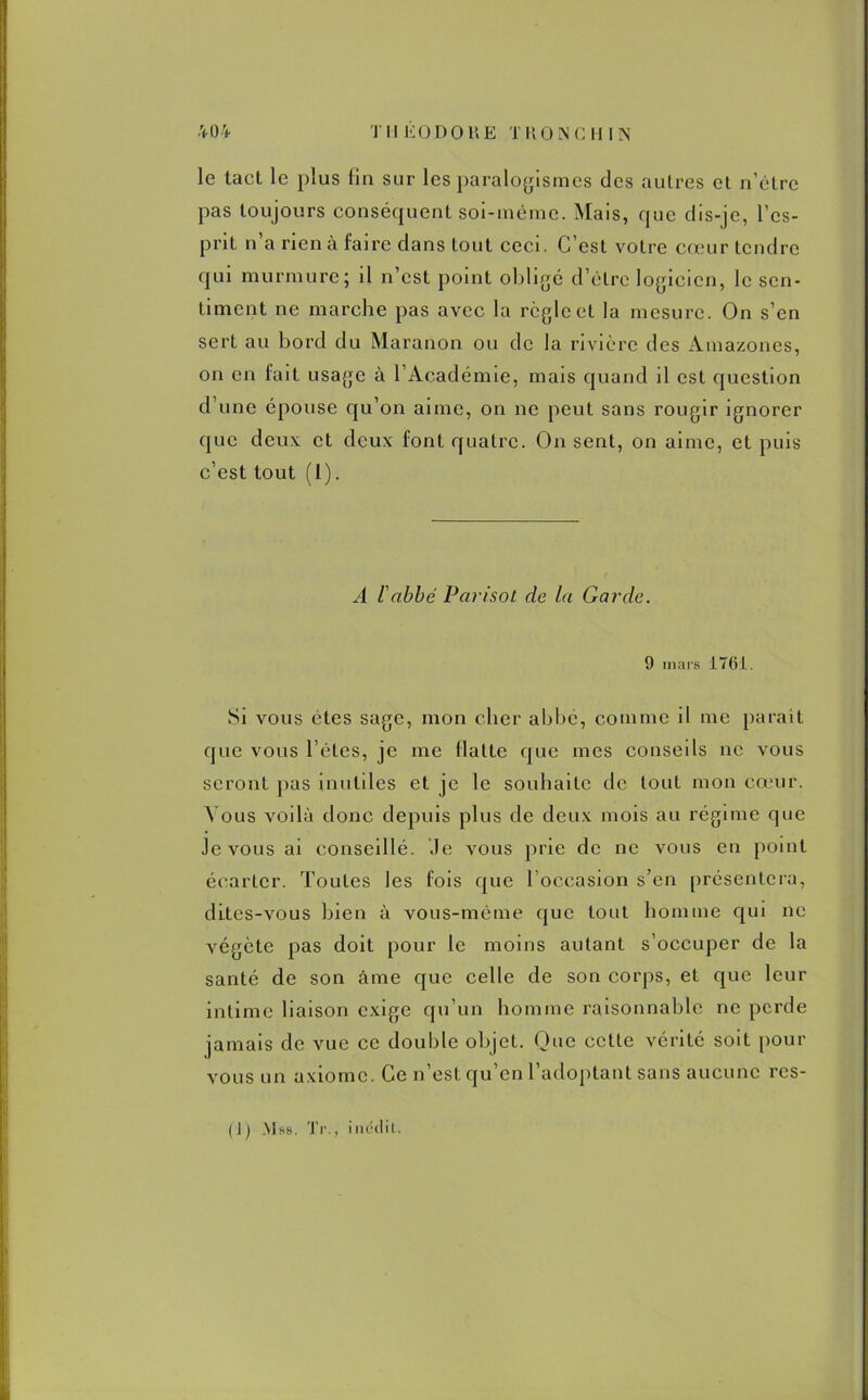 le tact le plus fin sur les paralogismes des autres et n’étre pas toujours conséquent soi-même. Mais, que dis-je, l’es- prit n’a rien à faire dans tout ceci. C’est votre cœur tendre qui murmure; il n’est point obligé d’être logicien, le sen- timent ne marche pas avec la règle et la mesure. On s’en sert au bord du Maranon ou de la rivière des Amazones, on en fait usage à l’Académie, mais quand il est question d’une épouse qu’on aime, on ne peut sans rougir ignorer que deux et deux font quatre. On sent, on aime, et puis c’est tout (1). A l'abbé Parisot de la Garde. 9 mars 1761. Si vous etes sage, mon cher abbé, comme il me parait que vous l’êtes, je me flatte que mes conseils ne vous seront pas inutiles et je le souhaite de tout mon cœur. Vous voilà donc depuis plus de deux mois au régime que Je vous ai conseillé. .le vous prie de ne vous en point écarter. Toutes les fois que l’occasion s’en présentera, dites-vous bien à vous-même que tout homme qui ne végète pas doit pour le moins autant s’occuper de la santé de son âme que celle de son corps, et que leur intime liaison exige qu’un homme raisonnable ne perde jamais de vue ce double objet. One cette vérité soit pour vous un axiome. Ce n’est qu’en l’adoptant sans aucune rcs-