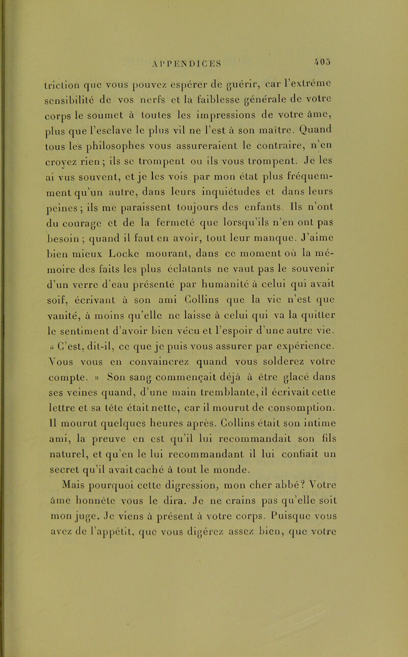 A I* P EN DI CES /<03 Iriclion que vous pouvez espérer de guérir, car l’extrême sensibilité de vos nerfs et la faiblesse générale de votre corps le soumet à toutes les impressions de votre âme, plus que l’esclave le plus vil ne l’est à son maître. Quand tous les philosophes vous assureraient le contraire, n’en croyez rien; ils se trompent ou ils vous trompent. Je les ai vus souvent, et je les vois par mon état plus fréquem- ment qu’un autre, dans leurs inquiétudes et dans leurs peines; ils me paraissent toujours des enfants. Ils n’ont du courage et de la fermeté que lorsqu’ils n’en ont pas besoin ; quand il faut en avoir, tout leur manque. J’aime bien mieux Locke mourant, dans ce moment où la mé- moire des faits les plus éclatants ne vaut pas le souvenir d’un verre d’eau présenté par humanité à celui qui avait soif, écrivant à son ami Collins que la vie n’est que vanité, à moins qu’elle ne laisse à celui qui va la quitter le sentiment d’avoir bien vécu et l’espoir d'une autre vie. ü C’est, dit-il, ce que je puis vous assurer par expérience. Vous vous en convaincrez quand vous solderez votre compte. » Son sang commençait déjà à être glacé dans ses veines quand, d’une main tremblante, il écrivait cette lettre et sa tête était nette, car il mourut de consomption. Il mourut quelques heures après. Collins était son intime ami, la preuve en est qu’il lui recommandait son fils naturel, et qu’en le lui recommandant il lui confiait un secret qu’il avait caché à tout le monde. Mais pourquoi cette digression, mon cher abbé? Votre âme honnête vous le dira. Je ne crains pas qu’elle soit mon juge. Je viens à présent à votre corps. Puisque vous avez de l’appétit, que vous digérez assez bien, que votre