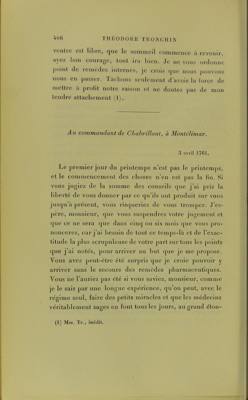 THEODORE'THON CH1 JS ventre est libre, que le sommeil commence à revenir, a\ ez bon courage, tout ira bien. Je ne vous ordonne Point de remèdes internes, je crois que nous pouvons nous en passer. Tâchons seulement d'avoir la force de mettie à profit notre raison et ne doutez pas de mon tendre attachement (1)_ Au commandant de Chabrillant, à Montélimar. 3 avril 1761. Le premier jour du printemps n’est pas le printemps, et le commencement des choses n’en est pas la fin. Si vous jugiez de la somme des conseils que j’ai pris la liberté de vous donner par ce qu’ils ont produit sur vous jusqu’à présent, vous risqueriez de vous tromper. J’es- père, monsieur, que vous suspendrez votre jugement et que ce ne sera que dans cinq ou six mois que vous pro- noncerez, car j’ai besoin de tout ce temps-là et de l’exac- titude la plus scrupuleuse de votre part sur tous les points que j’ai notés, pour arriver au but que je me propose. Vous avez peut-être été surpris que je croie pouvoir y arriver sans le secours des remèdes pharmaceutiques. Vous ne l’auriez pas été si vous saviez, monsieur, comme je le sais par une longue expérience, qu’on peut, avec le régime seul, faire des petits miracles et que les médecins véritablement sages en font tous les jours, au grand éton-