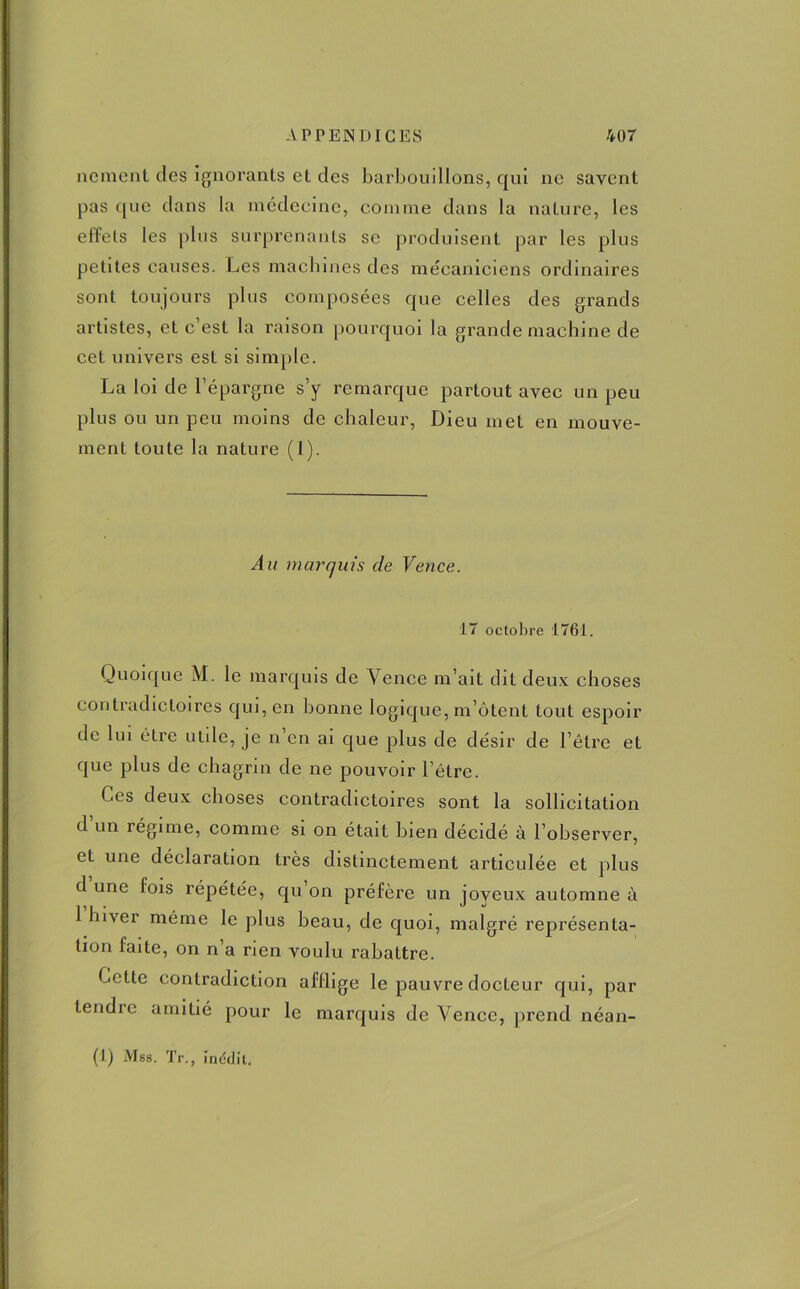 nement des ignorants et des barbouillons, qui ne savent pas que dans la médecine, comme dans la nature, les effets les plus surprenants se produisent par les plus petites causes. Les machines des mécaniciens ordinaires sont toujours plus composées que celles des grands artistes, et c’est la raison pourquoi la grande machine de cet univers est si simple. La loi de l’épargne s’y remarque partout avec un peu plus ou un peu moins de chaleur, Dieu met en mouve- ment toute la nature (l). Au marquis de Vence. 17 octobre 1761. Quoique M. le marquis de Vence m’ait dit deux choses contradictoires qui, en bonne logique, m’ôtent tout espoir de lui être utile, je n’en ai que plus de désir de l’être et que plus de chagrin de ne pouvoir l’être. Ces deux choses contradictoires sont la sollicitation d un régime, comme si on était bien décidé à l’observer, et une déclaration très distinctement articulée et plus d une lois répétée, qu on préfère un joyeux automne à 1 hiver même le plus beau, de quoi, malgré représenta- tion faite, on n’a rien voulu rabattre. Cette contradiction afflige le pauvre docteur qui, par tendre amitié pour le marquis de Vence, prend néan-