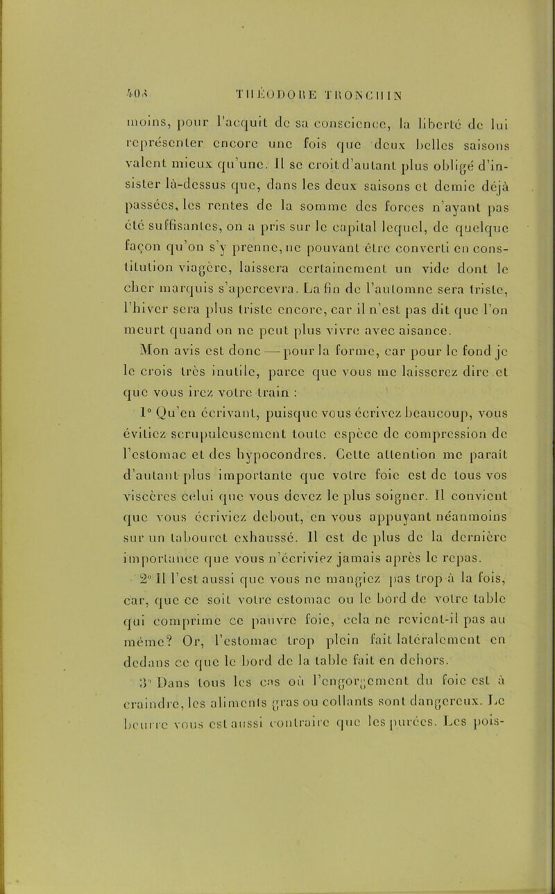 moins, pour l’acquit de sa conscience, la liberté de lui représenter encore une fois que deux belles saisons valent mieux qu’une. Il se croit d’autant plus obligé d’in- sister là-dessus que, dans les deux saisons et demie déjà passées, les rentes de la somme des forces n’ayant pas été suffisantes1, on a pris sur le capital lequel, de quelque façon qu’on s’y prenne, ne pouvant êLrc converti en cons- titution viagère, laissera certainement un vide dont le cher marquis s’apercevra. Latin de l’automne sera triste, l’hiver sera plus triste encore, car il n’est pas dit que l’on meurt quand on ne peut plus vivre avec aisance. Mon avis est donc — pour la forme, car pour le fond je le crois très inutile, parce que vous me laisserez dire et que vous irez votre train : 1° Qu’en écrivant, puisque vous écrivez beaucoup, vous évitiez scrupuleusement toute espèce de compression de l’estomac et des hypocondrcs. Cette attention me paraît d’autant plus importante que votre foie est de tous vos viscères celui que vous devez le plus soigner. Il convient que vous écriviez debout, en vous appuyant néanmoins sur un tabouret exhaussé. Il est déplus de la dernière importance que vous n’écriviez jamais après le repas. 2 Il l’est aussi que vous ne mangiez pas trop à la fois, car, que ce soiL votre estomac ou le bord de votre table qui comprime ce pauvre foie, cela ne revient-il pas au même? Or, l’estomac trop plein fait latéralement en dedans ce que le bord de la table fait en dehors. ;y Dans tous les cas où l’cngor^cmcnt du foie est à craindre, les alimcnls gras ou collants sont dangereux. Le beurre vous est aussi contraire que les purées. Les pois-